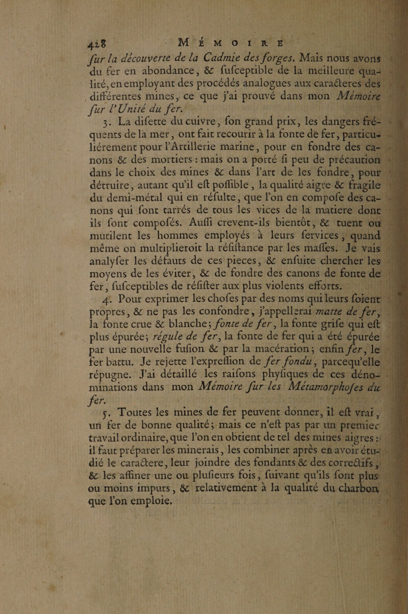 fur la découverte de la Cadmie des forges. Mais nous avons du fer en abondance, te fufceptible de la meilleure qua¬ lité, en employant des procédés analogues aux caraderes des différentes mines, ce que j’ai prouvé dans mon Mémoire fur VU ni té du fer. 3. La difette du cuivre, fon grand prix, les dangers fré¬ quents de la mer, ont fait recourir à la fonte de fer, particu¬ liérement pour l’Artillerie marine, pour en fondre des ca¬ nons te des mortiers : mais on a porté fi peu de précaution dans le choix des mines te dans l’art de les fondre, pour détruire, autant qu’il eft poffible , la qualité aigre te fragile du demi-métal qui en réfulte, que l’on en compofe des ca¬ nons qui font tarrés de tous les vices de la matière dont ils font compofés. Aulfi crevent-il.s bientôt, te tuent ou mutilent les hommes employés à leurs fervices, quand même on multiplieroit la réfiftance par les malles. Je vais analyfer les défauts de ces pièces, te enfuite chercher les moyens de les éviter, te de fondre des canons de fonte de fer, fufceptibles de réfifter aux plus violents efforts. 4. Pour exprimer les chofes par des noms qui leurs foient propres, te, ne pas les confondre, j’appellerai matte de fery la fonte crue te blanche; fonte de fer, la fonte grife qui eft plus épurée; régule de fery la fonte de fer qui a été épurée par une nouvelle fufion te par la macération; enfin fer ^ le fer battu. Je rejette l’expreffion de fer fondu, parcequ’elle répugne. J’ai détaillé les raifons phyfiques de ces déno¬ minations dans mon Mémoire fur les Métamorphofes du fer. 5. Toutes les mines de fer peuvent donner, il eft vrai, un fer de bonne qualité; mais ce n’efl pas par un premier travail ordinaire, que l’on en obtient de tel des mines aigres : il faut préparer les minerais, les combiner après en avoir étu¬ dié le caradere, leur joindre des fondants te des corredifs, te les affiner une ou plufieurs fois, fuivant qu’ils font plus ou moins impurs, te relativement à la qualité du charbon que l’on emploie,