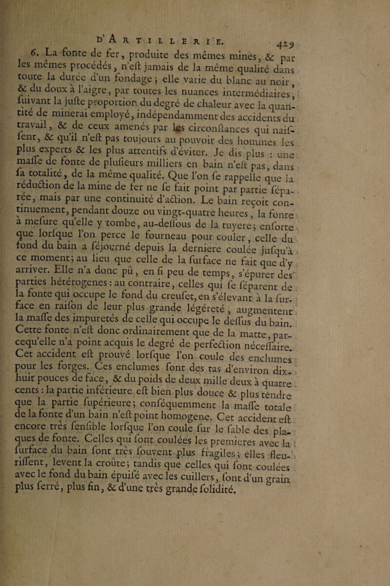 6. La fonte de fer, produite des mêmes mines, & par les memes procédés, neft jamais de la même qualité dans toute la duree d’un fondage ; elle varie du blanc au noir, & du doux a 1 aigre , par toutes les nuances intermédiaires * luivant la jufte proportion du degré de chaleur avec la quan¬ tité de minerai employé, indépendamment des accidents du travail, & de ceux amenés par les circonftances qui naif- lent, &: quil neft pas toujours au pouvoir des hommes les plus experts & les plus attentifs d’éviter. Je dis plus : une malle de fonte de pjuheurs milliers en bain n’eit pas, dans fa totalité, de la meme qualité. Que l’on fe rappelle que la réduction de la mine de fer ne fe fait point par partie fépa- rée, mais par une continuité d’aétion. Le bain reçoit con- tinuement, pendant douze ou vingt-quatre heuresla fonte a mefure quelle y tombe, au-deüous de la tuyere; enforte que lorlque l’on perce le fourneau pour couler, celle du fond du bain a fejourné depuis la derniere coulée jufqua ce moment; au lieu que celle de la fui face ne fait que d’v arriver. Elle n’a donc pu, enfi peu de temps, s’épurer des* parties hétérogènes : au contraire, celles qui fe féparent de la fonte qui occupe le fond du creufet, en s’élevant à la fur face en raifon de leur plus , grande légéreté , augmentent la malle des impuretés de celle qui occupe le delliis du bain. Cette fonte n eft donc ordinairement que de la matte par— cequ’elle n’a point acquis le degré de perfection nécefl'aire Cet accident eft prouvé lorfque l’on coule des enclumes pour les forges. Ces enclumes font des tas d’environ dix huit pouces de face, & du poids de deux mille deux à quatre cents : la partie inférieure eft bien plus douce & plus tendre que la partie fupérieure; conféquemmenc la mafte totale de la fonte d’un bain neft point homogène. Cet accident eft encore très fenfible lorfque l’on coule fur le fable des pla¬ ques de fonte. Celles qui (ont coulées les premières avec la furface du bain font très fouvent plus fragiles; elles fleu¬ rirent, lèvent la croûte; tandis que celles qui font coulées avec le fond du bain épuifé avec les cuillers, font d’un grain plus ferré, plus fin, & d’une très grande folidité.