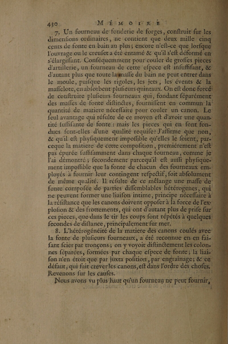 7. Un fourneau de fonderie de forges, confirait fur les dimeniions ordinaires, 11e contient que deux mille cinq cents de fonte en bain au plus ; encore n’eft-ce que lorfque l’ouvrage ou le creufet a été entamé 6c quil s’eft déformé en s’élargilfant. Conféquemment pour couler de grofiés pièces d’artillerie, un fourneau de cette efpece eft infuffifant, 6c d’autant plus que toute laanafl'e du bain ne peut entrer dans le moule, puifque les rigoles, les jets, les évents 6c la mafl'elote, en abforbent pl-ufieurs quintaux. On eft donc forcé de conftruire plufieurs fourneaux qui, fondant féparément des mafles de fonte diftinéles, fourniflént en commun la quantité de matière néceflaire pour couler un canon. Le feul avantage qui réfulte de ce moyen eft d’avoir une quan. tiré lufnfante de fonte : mais les pièces qui en font fon¬ dues font-elles d’une qualité requife? J’affirme que non, & qu’il eft physiquement impoflible quelles le foient, par- ceque la matière de cette compofition, premièrement n’eft pas épurée fuffifamment dans chaque fourneau, comme je l’ai démontré ; fecondement parcequ’il eft auffi phyiique- ment impoflible que la fonte de chacun des fourneaux em¬ ployés à fournir leur contingent refpe&if, foit abfolument de même qualité. Il réfulte de ce mélange une maftè de fonte compofée de parties diffemblables hétérogènes, qui ne peuvent former une liaifon intime, principe néceflaire à la réfiftance que les canons doivent oppofer à la force de l’ex- plofton 6c des frottements, qui ont d’autant plus de prife fur ces pièces, que dans le tir les coups font répétés à quelques fécondés de diftance, principalement fur mer. 8. L’hétérogénéité de la matière des canons coulés avec la fonte de plufieurs fourneaux, a été reconnue en en fai- fant fcier par tronçons ; on y voyoit diftinêfement les colom nés Séparées, formées par chaque efpece de fonte ; la liai¬ fon n’en étoit que par juxta pofition, par engraînage; 6c ce défaut, qui fait crever les canons, eft dans l’ordre des chofes. Revenons fur les caufes. Nous avons vu plus Haut qu’un fourneau ne peut fournir,
