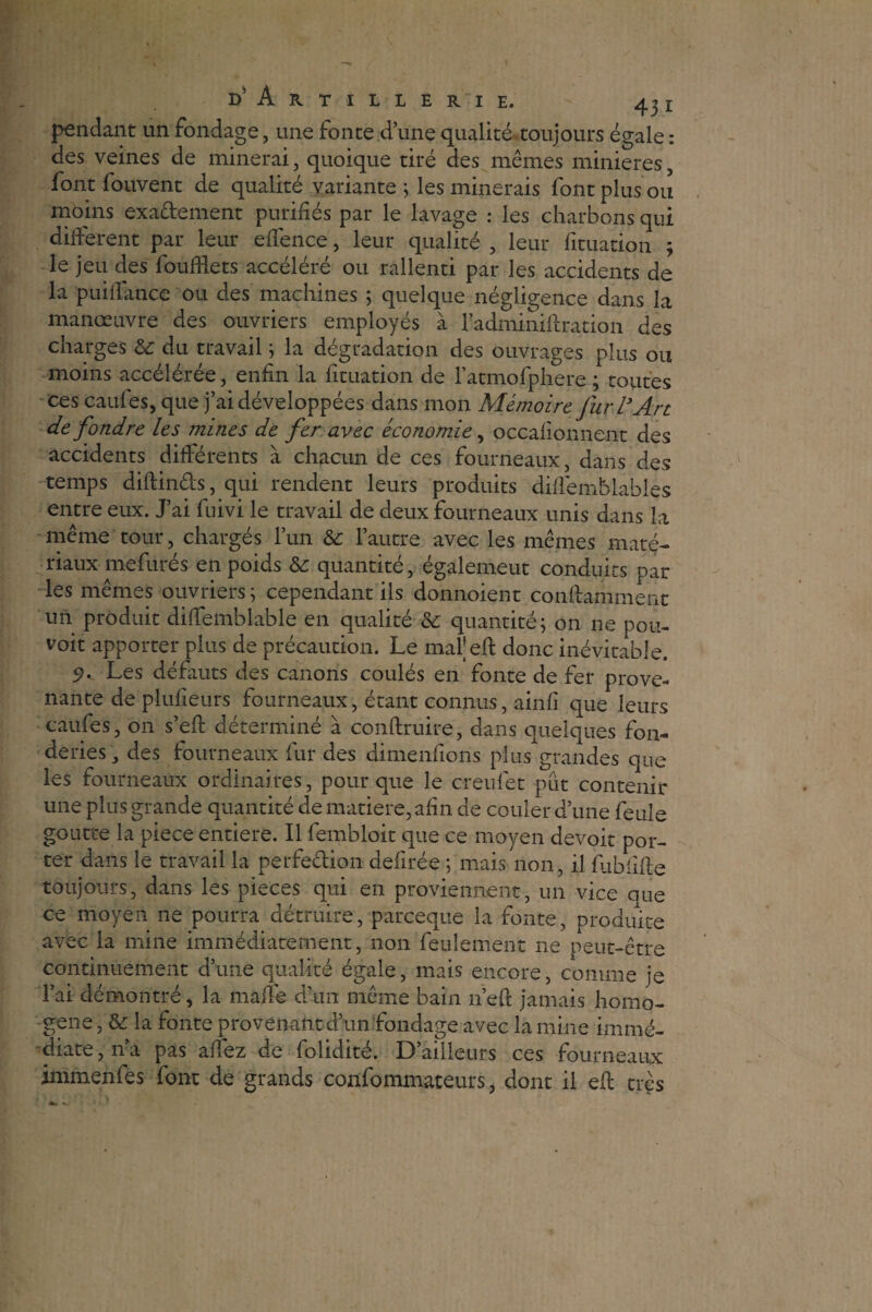 pendant un fondage, une fonte d’une qualité toujours égale : des veines de minerai, quoique tiré des mêmes minières, font fouvent de qualité variante ; les minerais font plus ou moins exactement purifiés par le lavage : les charbons qui différent par leur eifence, leur qualité , leur fituation ; le jeu des foufflets accéléré ou rallenti par les accidents de la puillance ou des machines ; quelque négligence dans la manœuvre des ouvriers employés à l’adminifiration des charges & du travail ; la dégradation des ouvrages plus ou moins accélérée, enfin la fituation de Fatmofpliere ; toutes ces caufes, que j’ai développées dans mon Mémoire fur l’Art de fondre les mines de fer avec économie, occalionnent des accidents différents à chacun de ces fourneaux, dans des temps diftin&s, qui rendent leurs produits dilfemblables entre eux. J’ai fuivi le travail de deux fourneaux unis dans la même tour, chargés l’un Sc l’autre avec les mêmes maté¬ riaux mefurés en poids & quantité, égalemeut conduits par les mêmes ouvriers ; cependant ils donnoient conffamment un produit diffemblable en qualité &: quantité; on ne pou- voit apporter plus de précaution. Le mal’eft donc inévitable. 9- Les défauts des canons coulés en fonte de fer prove¬ nante deplufieurs fourneaux, étant connus, ainfi que leurs caufes, on s’eft déterminé à conftruire, dans quelques fon¬ deries, des fourneaux fur des dimenfions plus grandes que les fourneaux ordinaires, pour que le creufet pût contenir une plus grande quantité de matière, afin de couler d’une feule goutte la piece entière. Il fembloit que ce moyen devoir por¬ ter dans le travail la perfeêfion defirée ; mais non, il fliblifte toujours, dans les pièces qui en proviennent, un vice que ce moyen ne pourra détruire, pareeque la fonte, produite avec la mine immédiatement, non feulement ne peut-être continuement d’une qualité égale, mais encore, comme je l’ai démontré, la malle d’un même bain n’eft jamais homo¬ gène, & la fonte provenant d’un fondage avec lamine immé¬ diate,^! pas affez de folidité. D’ailleurs ces fourneaux immenfes font de grands confommateurs, dont il eft très