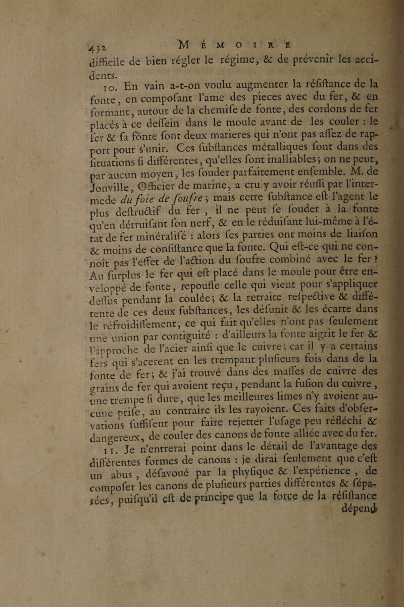 i y ^ difficile de bien régler le régime, & de prévenir les acci- 10. En vain a-t-on voulu augmenter la réfiftance de la fonte, en compofant lame des pièces avec du fer, & en formant, autour de la chemifede fonte, des cordons de fer placés à ce delfein dans le moule avant de les couler : le fer & fa fonte font deux matières qui n’ont pas allez de rap¬ port pour s’unir. Ces fubftances métalliques font dans des {filiations fi différentes, quelles font inalliables ; on ne peut, par aucun moyen, les fonder parfaitement enfemble. M. de Jonville, Officier de marine, a cru y avoir réufli par l’inter- mede du foie de foufre ; mais cette fubftance eft l’agent le plus deftru&if du fer , il ne peut le fouder à la fonte qu’en détruifant fon nerf, & en le réduifant lui-même à 1 e- tat de fer minéralifé : alors fes parties ont moins de liaifon moins de confiftance que la fonte. Qui eft-ce qui ne con— noît pas l’effet de l’a&ion du foufre combiné avec le fer î Au furplus le fer qui eft placé dans le moule pour être en¬ veloppé de fonte, repoufle celle qui vient pour s’appliquer delfus pendant la coulée; & la retraite relpedive & diffé¬ rente de ces deux fubftances, les défunit & les écarte dans le réfroidilfement, ce qui fait quelles n’ont pas feulement une union par contiguïté : d’ailleurs la fonte aigrit le fer & rapproche de l’acier ainfi que le cuivre; car il y a certains fers qui s’acerent en les trempant plulïeurs fois dans de la fonte de fer; & j’ai trouvé dans des malles de cuivre des crains de fer qui avoient reçu, pendant la fufion du cuivre , une trempe li dure, que les meilleures limes n’y avoient au¬ cune prife, au contraire ils les rayoient. Ces faits d’obfer- vations fuffifent pour faire rejetter l’ufage peu réfléchi dangereux, de couler des canons de fonte alliée avec du fer. 11. Je n’entrerai point dans le détail de l’avantage des différentes formes de canons : je dirai feulement que c’eft un abus , défavoué par la phyfique & l’expérience , de compofer les canons de plufieurs parties différentes & fépa- d-cs* puifqu’il eft de principe que la force de la réfiftance wv‘? r dépend