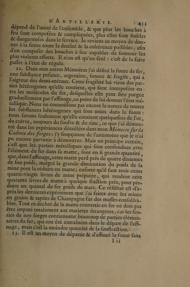 d’ A R T I I Z E R I E. ‘ '43}' dépend de 1 unité de l’enfemble, & que plus les bouches à teu (ont compofées & compliquées, plus elles font foibles dangereufes dans le fervice. Je reviens au moyen de don¬ ner a la tonte toute ladenfité & la cohérence poflibles, afin d en compoler des bouches à feu capables de foutenir les plus violents efforts. Il n’en eft qu’un feul : c’eft de la faire palier a 1 état de régulé. 1 r ,^allS mSS aUtrCS Mémoires j’ai défini la fonte de fer une lubftance pefante, argentine, fonore & fragile, qui a 1 aigreur des demi-métaux. Cette fragilité lui vient des par¬ ties heterogenes quelle contient, qui font interpofées en, tre les molécules du fer, defquelles elle peut être purgée graduellement par l’affinage, au point de lui donner l’état mé¬ tallique. Nous ne connoiflons pas encore la nature de toutes les lub fiances hétérogènes qui font unies dans la fonte : nous lavons feulement quelle contient quelquefois de l’or du cuivre, toujours du foufre & du zinc, ce que j’ai démon- tre dans les expériences détaillées dans mon Mémoire Cur ia Ladmie des forges -, j’y foupçonne de l’antimoine que je n’ai pu encore parvenir à démontrer. Mais un principe certain cefi que les parties métalliques qui font confondues avec 1 élément du fer dans fa matte, font en fi grande quantité que dans 1 affinage, cette matte perd près de quatre dixièmes de Ion poids, malgré la grande diminution du poids de la mine pour la réduire en matte ; enforte qu’il faut trois cents quatre-vingts livres de mine préparée, qui rendent cent quarante livres de matte à quelque fradion près, pour pro¬ duire un quintal de fer poids de marc. Ce réfultat eft d’a¬ pres les dernieres expériences que j’ai faites avec les mines en grains & tapées de Champagne fur des maftes confidéra- bles. Tout ce déchet de la matte convertie en fer ne doit pas etre impute totalement aux matières étrangères, car les fco- nes de nos forges contiennent beaucoup de parties élémen¬ taires du ter, qui ont été entraînées dans le départ de 1 affi¬ nage , mais c eft la moindre quantité de la fouftradion. 13* Il eft un moyen de départir & d’affiner la fonte fans I ii