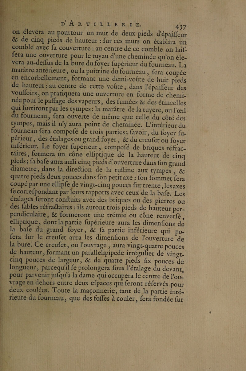 d’Artillerie. on élevera au pourtour un mur de deux pieds depaideur ôc de cinq pieds de hauteur : fur ces murs on établira un comble avec fa couverture : au centre de ce comble on bif¬ fera une ouverture pour le tuyau d’une cheminée qu’on éle¬ vera au-delfus de la bure du foyer fupérieur du fourneau. La marâtre antérieure, ou la poitrine du fourneau, fera coupée en encorbellement, formant une demi-voûte de huit pieds de hauteur : au centre de cette voûte, dans lepaiffeur des vouifoirs, on pratiquera une ouverture en forme de chemi¬ née pour le palfage des vapeurs, des fumées St des étincelles qui fortirontpar les tympes : la marâtre de la tuyere, ou l’œil du fourneau, fera ouverte de même que celle du côté des tympes, mais il n’y aura point de cheminée. L’intérieur du fourneau fera compofé de trois parties} favoir, du foyer fu¬ périeur , des étalages ou grand foyer, St du creufet ou foyer inférieur. Le foyer fupérieur, compofé de briques réfrac¬ taires, formera un cône elliptique de la liauteut de cinq pieds \ fa bafe aura aulfi cinq pieds d’ouverture dans fon grand diamètre, dans la dire&ion de la ruftine aux tympes , St quatre pieds deux pouces dans fon petit axe : fon fommet fera coupé par une ellipfe de vingt-cinq pouces fur trente, les axes fecorrefpondantpar leurs rapports avec ceux de la bafe. Les étalages feront conduits avec des briques ou des pierres ou des fables réfraétaires : ils auront trois pieds de hauteur per¬ pendiculaire, St formeront une trémie ou cône renverfé elliptique, dont la partie fupérieure aura les dimenfions de la bafe du grand foyer, St fa partie inférieure qui po- fera fur le creufet aura les dimenfions de l’ouverture de la bure. Ce creufet, ou l’ouvrage , aura vingt-quatre pouces de hauteur, formant un parallelipipede irrégulier de vingt- cinq pouces de largeur, St de quatre pieds fix pouces de longueur, parcequ’il fe prolongera fous l’étalage du devant, pour parvenir jufqu’à la dame qui occupera le centre de l’ou¬ vrage en dehors entre deux efpaces qui feront réfervés pour deux coulées. Toute la maçonnerie, tant de la partie inté¬ rieure du fourneau, que des foifes à couler, fera fondée fur