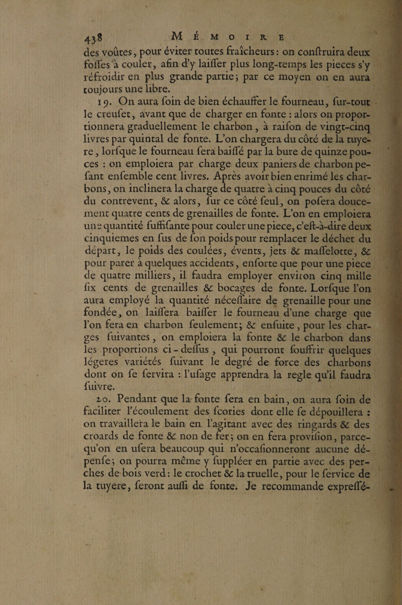 des voûtes, pour éviter toutes fraîcheurs : on conftruira deux folles à couler, afin d’y laiffer plus long-temps les pièces s’y réfroidir en plus grande partie ; par ce moyen on en aura toujours une libre. i ). On aura foin de bien échauffer le fourneau, fur-tout le creufet, avant que de charger en fonte : alors on propor¬ tionnera graduellement le charbon, à raifon de vingt-cinq livres par quintal de fonte. L’on chargera du coté de la tuyè¬ re , lorfque le fourneau ferabaiffé par la bure de quinze pou¬ ces : on emploiera par charge deux paniers de charbon pe- fant enfemble cent livres. Après avoir bien enrimé les char¬ bons, on inclinera la charge de quatre à cinq pouces du côté du contrevent, & alors, fur ce côté feul, on pofera douce¬ ment quatre cents de grenailles de fonte. L’on en emploiera une quantité fufiifante pour couler une piece, c’eft-à-dire deux cinquièmes en fus de ion poids pour remplacer le déchet du départ, le poids des coulées, évents, jets & maffelotte, & pour parer à quelques accidents, enforte que pour une piece de quatre milliers, il faudra employer environ cinq mille fix cents de grenailles & bocages de fonte. Lorfque l’on aura employé la quantité néceffaire de grenaille pour une fondée > on laiflera baiffer le fourneau d’une charge que l’on fera en charbon feulement; &: enfuite , pour les char¬ ges fuivantes, on emploiera la fonte &: le charbon dans les proportions ci - delfus , qui pourront fouffrir quelques légères variétés fuivant le degré de force des charbons dont on fe fervira : l’ufage apprendra la réglé qu’il faudra fuivre. 2.0. Pendant que la fonte fera en bain, on aura foin de faciliter l’écoulement des fcories dont elle fe dépouillera : on travaillera le bain en l’agitant avec des ringards & des croards de fonte & non de fer; on en fera provilion, parce- qu’on en ufera beaucoup qui n’occafionneront aucune dé- penfe ; on pourra meme y fuppléer en partie avec des per¬ ches de bois verd: le crochet éc la truelle, pour le fervice de la tuyere, feront aulh de fonte. Je recommande expreffé-
