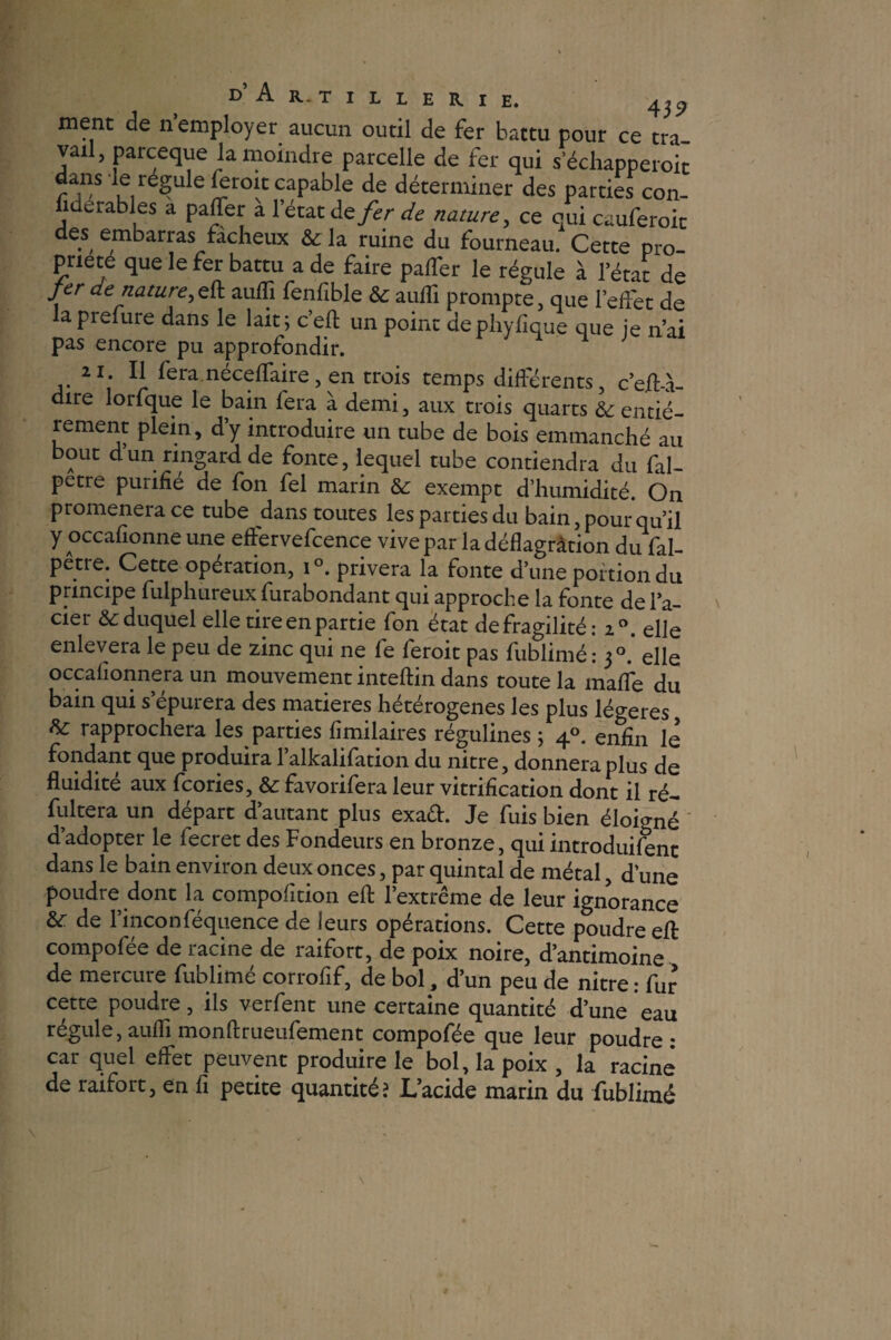 ment de n’employer aucun outil de fer battu pour ce tra¬ vail, parceque la moindre parcelle de fer qui s’échapperoit dans le régule feroit capable de déterminer des parties con- fiderables a paffer a l’état de fer de nature, ce qui cauferoic des embarras fâcheux & la ruine du fourneau. Cette pro¬ priété que le fer battu a de faire palTer le régule à l’état de fer de nature, efl: aufïi fenfible te aufli prompte, que l’eifet de laprefure dans le lait; c’eft un point de phyfique que ie n’ai pas encore pu approfondir. 21. Il fera, néceflfaire , en trois temps différents, c’eibà- dire lorfque le bain fera à demi, aux trois quarts te entiè¬ rement plein, d’y introduire un tube de bois emmanché au bout d’un ringard de fonte, lequel tube contiendra du fal- petre purifié de fon fel marin te exempt d’humidité. On promener a ce tube dans toutes les parties du bain, pour qu’il y occafionne une effervefcence vive par la déflagration du fal- pêtre. Cette opération, i°. privera la fonte d’une portion du principe fulphureuxSurabondant qui approche la fonte de l’a¬ cier &: duquel elle tire en partie fon état de fragilité: i°. elle enlevera le peu de zinc qui ne fe feroit pas fublimé : 30. elle occahonnera un mouvement inteftin dans toute la mafle du bain qui s’épurera des matières hétérogènes les plus légères, te rapprochera les parties fimilaires régulines ; 40. enfin le fondant que produira l’alkalifation du nitre, donnera plus de fluidité aux feories, te favorifera leur vitrification dont il ré- fultera un départ d’autant plus exad. Je fuis bien éloigné d’adopter le fecret des Fondeurs en bronze, quiintroduifent dans le bain environ deux onces, par quintal de métal, d’une poudre dont la compofition efl: l’extrême de leur ignorance te de l’inconféquence de leurs opérations. Cette poudre efl: compofée de racine de raifort, de poix noire, d’antimoine de mercure fublimé corrofif, de bol, d’un peu de nitre : fur cette poudre, ils verfent une certaine quantité d’une eau régule, aufli monftrueufement compofée que leur poudre: car quel effet peuvent produire le bol, la poix , la racine de raifort, en fl petite quantité? L’acide marin du fublimé