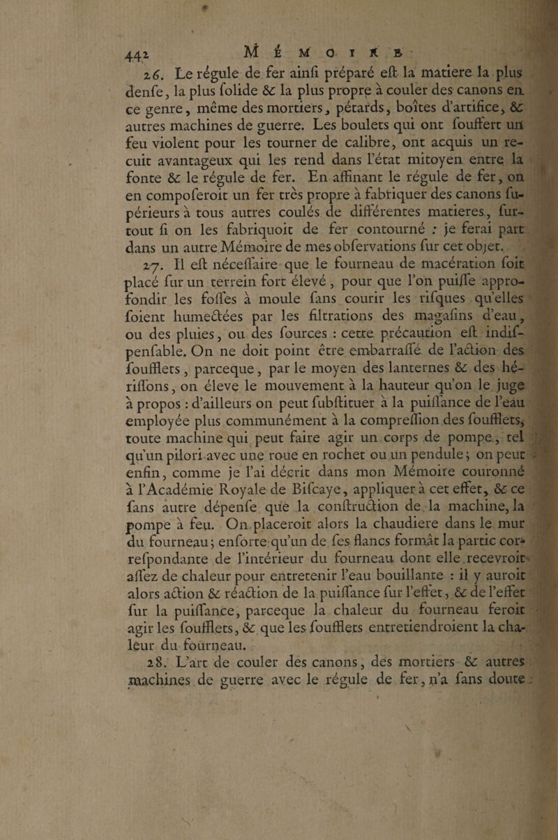 441 Al E M 0- I K B z 6. Le régule de fer ainfi préparé eft la matière la plus denfe, la plus folide 6c la plus propre à couler des canons ea ce genre, même des mortiers, pétards, boîtes d’artifice, 6c autres machines de guerre. Les boulets qui ont fouftert un feu violent pour les tourner de calibre, ont acquis un re¬ cuit avantageux qui les rend dans l’état mitoyen entre la fonte 6c le régule de fer. En affinant le régule de fer, on en compoferoit un fer très propre à fabriquer des canons fu- périeurs à tous autres coulés de différentes matières, fur- tout fi on les fabriquoit de fer contourné ; je ferai part dans un autre Mémoire de mes obfervations fur cet objet. 27. Il eft néceffiaire que le fourneau de macération foit placé fur un terrein fort élevé , pour que l’on puijfe appro¬ fondir les fofles à moule fans courir les rifques quelles foient humectées par les filtrations des magafins d’eau, ou des pluies, ou des four ces : cette précaution eft indif- penfable. On ne doit point être embarraffé. de l’action des fouffiets, parceque, par le moyen des lanternes 6c des hé- rifions, on éleve le mouvement à la hauteur qu’on le juge à propos : d’ailleurs on peut fubftituer à la puiflance de l’eau employée plus communément à la compreffion des fouffiets* toute machine qui peut faire agir un corps de pompe , tel qu’un pilori avec une roue en rochet ou un pendule; on peut enfin, comme je l’ai décrit dans mon Mémoire couronné à l’Académie Royale de Bifcaye, appliquer à cet effet, 6c ce fans autre dépenfe que la conftruétion de la machine, la pompe à feu. On, placerait alors la chaudière dans le mur du fourneau; enforte qu’un de fes flancs formât la partie cor* refpondante de l’intérieur du fourneau dont elle.recevrait affez de chaleur pour entretenir l’eau bouillante : il y aurait alors action 6c réaêtion de la puiffance fur l’effet, 6c de l’effet fur la puiffance, parceque la chaleur du fourneau ferait agir les fouffiets, 6c que les fouffiets entretiendraient la cha¬ leur du fourneau. 28. L’art de couler des canons, des mortiers 6c autres machines de guerre avec le régule de fer, 11’a fans doute