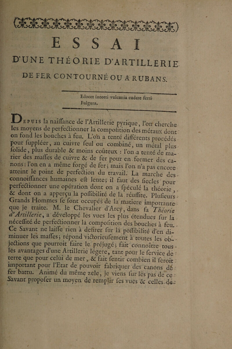 f! • E S S A I D’UNE THÉORIE D’ARTILLERIE DE FER CONTOURNÉ OU A RUBANS. Edocet intorti vulcania cudcre ferri Fulgura. D E p u i s la n ai (lance de 1 Artillerie pyrique, l’on cherche les moyens de petfeaionner la compoiition des métaux donï on fond les bouches à feu. L’o'n a tenté différents procédés pour fuppléer, au cuivre feul ou combiné, un métal plus lolide, plus durable & moins coûteux : l’on-a tenté de ma¬ rier des malles de cuivre & de 1er pour en former des ca¬ nons : l’on en a même forgé de fer; mais l’on n’a pas encore atteint le point de perfedion du travail. La marche des- connoiffances humaines eft lente; il faut des fiecles ' pour perfedionner une opération dont on a fpéculé la théorie & dont on a apperçu la poffibilité de la réuffite. Plufieurs • Grands Hommes fe font occupés de la matière importante que je traite. M. le Chevalier d’Arcÿ, dans fa Théorie d’Artillerie, a développé les vues les plus étendues fur la néceffité de perfeaionner la compoiition des bouches à feu Ce Savant ne laiffe rien à delîrer fur la poffibilité d’en di¬ minuer les malles; répond viaorieulement a toutes les ob— • jedions que pourroit faire le. préjugé; fait connoître tous- lés avantages d’une Artillerie légère, tant pour le fervice de ■ terre que. pour celui de mer , & fait fentir combien il feroit important pour 1 Etat de pouvoir fabriquer des canons dé fer battu. Animé du même zele, je viens fur les pas de ce Savant propofer un moyen de remplir fes vues & celles.de--
