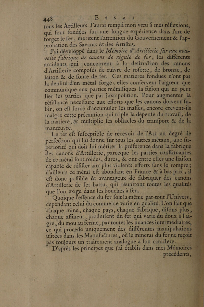 tous les Artilleurs. J’aurai rempli mon vœu fl mes réflexions, qui font fondées fur une longue expérience dans l’art de forger le fer, méritent l’attention du Gouvernement 3c l’ap¬ probation des Savants 3c des Artiftes. ' J’ai développé dans le Mémoire ci* Artillerie fur une nou¬ velle fabrique de canons de régule de fer, les différents accidents qui concourent à la deftru&ion des canons d’Artillerie compofés de cuivre de rofette, de bronze, de laiton &; de fonte de fer. Ces matières fondues n’ont pas la denfité d’un métal forgé ; elles confervent l’aigreur que communique aux parties métalliques la fufion qui ne peut lier les parties que par juxtapofition. Pour augmenter la réfiftance néceffaire aux efforts que les canons doivent fu- bir, on eft forcé d’accumuler les maffes, encore crevent-ils malgré cette précaution qui triple la dépenfe du travail, de la matière, & multiplie les obftacles du tranfport &: de la manœuvre. Le fer eft fufceptible de recevoir de l’Art un degré de perfection qui lui donne fur tous les autres métaux, une fu- périorité qui doit lui mériter la préférence dans la fabrique ' des canons d’Artillerie, parceque les parties conftituantes de ce métal font roides, dures, 3c ont entre elles une liaifon capable de réfifter aux plus violents efforts fans fe rompre ; d’ailleurs ce métal eft abondant en France 3c à bas prix ; il eft donc poffible 3c avantageux de fabriquer des canons d’Artillerie de fer battu, qui réuniront toutes les qualités que l’on exige dans les bouches à feu. Quoique l’eftence du fer foie la meme par-tout l’Univers, cependant celui du commerce varie en qualité. L’on fait que chaque mine, chaque pays, chaque fabrique, difons plus, chaque aftineur, produifent du fer qui varie du doux à l’ai¬ gre , du mou au ferme, par toutes les nuances intermédiaires, çe qui procédé uniquement des différentes manipulations ufitées dans les Manufactures, où le minerai du fer ne reçoit pas toujours un traitement analogue à fon caractère. D’après les principes que j’ai établis dans mes Mémoires précédents, t