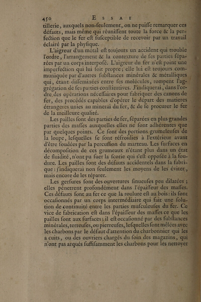 tillerie, auxquels non-feulement, on ne puifle remarquer ces défauts, mais même qui réunifient toute la force & la per- feêtion que le fer eft fufceptible de recevoir par un travail éclairé par la phyfique. L’aigreur d’un métal eft toujours un accident qui trouble l’ordre, l’arrangement & la contexture de fes parties fépa- rées par un corps interpofé. L’aigreur du fer îïeft point une imperfection qui lui foit proprej elle lui eft toujours com¬ muniquée par d’autres fubftances minérales & métalliques qui, étant difleminées entre fes molécules, rompent l’ag- grégation de fes parties conftitutives. J’indiquerai, dans l’or¬ dre.des opérations néceffaires pour fabriquer des canons de fer, des procédés capables d’opérer le départ des matières étrangères unies au minerai du fer, & de le procurer le fer de la meilleure qualité. Les pailles font des parties de fer, féparées en plus grandes parties des maffes auxquelles elles ne font adhérentes que par quelques points. Ce font des portions grumeleufes de la loupe, lefquelles fe font réfroidies à l’extérieur avant d’être foudées par la percuflion du marteau. Les furfaces en décompofition de ces grumeaux n’étant plus dans un état de fluidité, n’ont pu fuer la fcorie qui s’eft oppofée à la fou- dure. Les pailles font des défauts accidentels dans la fabri¬ que : j’indiquerai non feulement les moyens de les éviter, mais encore de les réparer. Les gerfures font des ouvertures finueufes peu dilatées 5 elles pénètrent profondément dans l’épaifleur des malles. Ces défauts font au fer ce que la roulure eft au bois : ils font occafionnés par un corps intermédiaire qui fait une folu- tion de continuité entre les parties mufculeufes du fer. Ce vice de fabrication eft dans l’épaiffeur des maffes ce que les pailles font aux furfaces ; il eft occafionné par des fubftances minérales, terreufes, ou pierreufes, lefquelles font mêlées avec les charbons par le défaut d’attention du charbonnier qui les a cuits, ou des ouvriers chargés du foin des magazins, qui n’ont pas arqués fufHfàmment les charbons pour les nettoyer