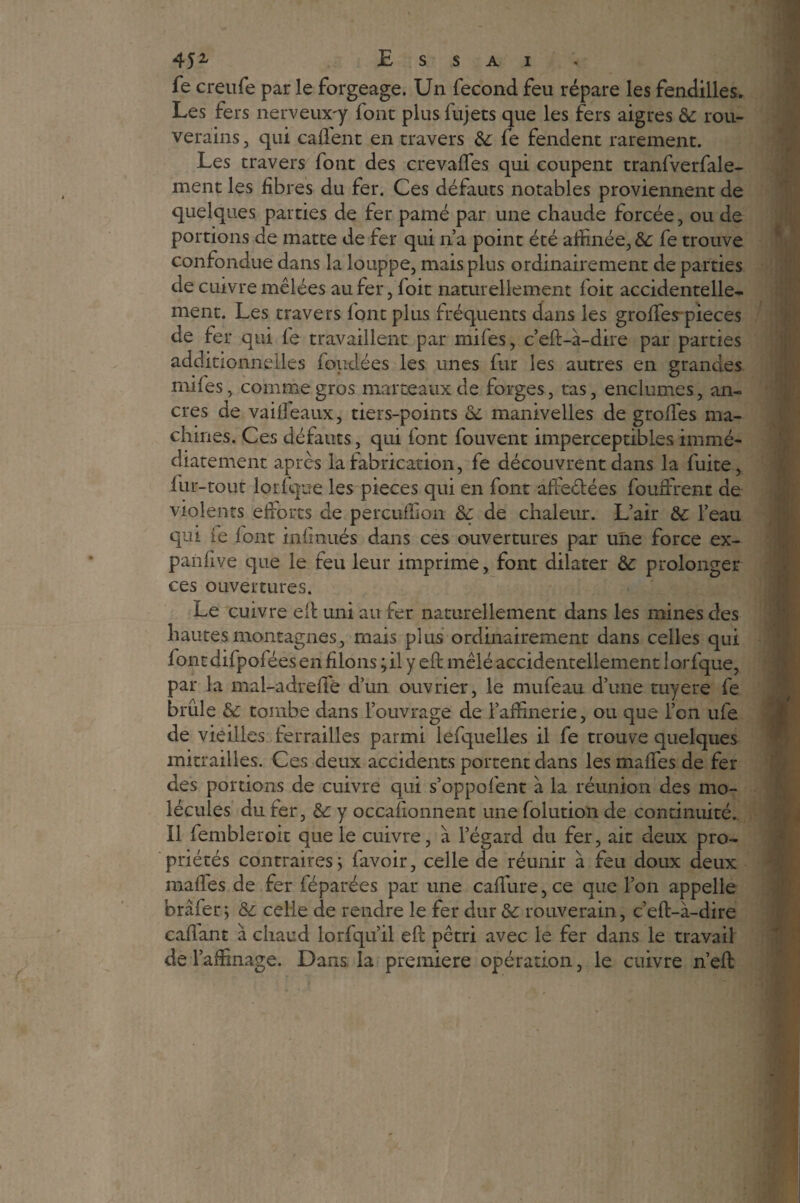 fe creufe par le forgeage. Un fécond feu répare les fendilles. Les fers nerveux-y font plus fujets que les fers aigres & rou- verains, qui caftent en travers & fe fendent rarement. Les travers font des crevafles qui coupent tranfverfale- ment les fibres du fer. Ces défauts notables proviennent de quelques parties de fer pâmé par une chaude forcée, ou de portions de matte de fer qui n’a point été affinée, &: fe trouve confondue dans la louppe, mais plus ordinairement de parties de cuivre mêlées au fer, loit naturellement foit accidentelle¬ ment. Les travers font plus fréquents dans les grolfes pièces de fer qui le travaillent par mifes, c’eft-à-dire par parties additionnelles fondées les unes fur les autres en grandes miles, comme gros marteaux de forges, tas, enclumes, an¬ cres de vailfeaux, tiers-points de manivelles de grolfes ma¬ chines. Ces défauts, qui font fouvent imperceptibles immé¬ diatement après la fabrication, fe découvrent dans la fuite, fur-tout lorfque les pièces qui en font afieéfées fouâfrent ae violents efforts de percuffion de de chaleur. L’air de l’eau qm fe font infinués dans ces ouvertures par une force ex- panlive que le feu leur imprime, font dilater de prolonger ces ouvertures. Le cuivre eft uni au fer naturellement dans les mines des hautes montagnes, mais plus ordinairement dans celles qui fontdifpoléesen filons ; il y ell mêlé accidentellement lorfque, par la mal-adrefte d’un ouvrier, le mufeau d’une tuyere fe brûle & tombe dans l’ouvrage de raffinerie, ou que l’on ufe de vieilles ferrailles parmi lefquelles il fe trouve quelques mitrailles. Ces deux accidents portent dans les maffes de fer des portions de cuivre qui s’oppofent à la réunion des mo¬ lécules du fer, &: y occafionnent une folution de continuité. Il fembleroit que le cuivre, à l’égard du fer, ait deux pro¬ priétés contraires j favoir, celle de réunir à feu doux deux malles de fer féparées par une caffure, ce que l’on appelle brâfer 5 & celle de rendre le fer dur & rouverain, c’eft-à-dire caftant à chaud lorfqu’il eft pétri avec le fer dans le travail de l’affinage. Dans la première opération, le cuivre n’eft