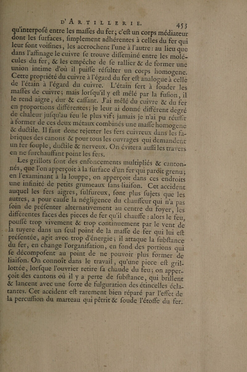 quinterpofé entre les maffes du fer; c’eft un corps médiateur dont les furfaces, fimplement adhérentes à celles du fer qui leur font voifines, les accrochent l’une à l’autre : au lieu que dans 1 affinage le cuivre fe trouve diffeminé entre les molé¬ cules du fer, & les empêche de fe rallier & de former une union intime d’où il puiffe réfulter un corps homogène Cette propriété du cuivre à l’égard du fer eft analogue à celle ae U2tain a 1 egard du cuivre. L’étain fert à fouder les malles de cuivre; mais lorfqu’il y eft mêlé par la fulîon il le rend aigre, dur & caffant. J’ai mêlé du cuivre '6c du fer en proportions différentes; je leur ai donné différent degré de chaleur jufqu’au feu le plus vif; jamais je n’ai pu réufîir a former de ces deux métaux combinés une maffe homogène & dudite. Il faut donc rejetter les fers cuivreux dans les fa¬ briques des canons & pour tous les ouvrages qui demandent un ter fouple, dudite & nerveux. On évitera aufiiles travers en ne furchauffant point les fers. Les gniiots font des enfoncements multipliés 6c canton¬ nes, que l’on apperçoit à la furface d’un ferqui paroît grenu; en l’examinant à la louppe, on apperçoit dans ces endroits une infinité de petits grumeaux fans -liaifon. Cet accident auquel les fers aigres, fulfureux, font plus fujets que les autres, a pour caufe la négligence du chauffeur qui n’a pas foin de préfenter alternativement au centre du foyer, les différentes faces des pièces de fer qu’il chauffe : alors le Yen pouffé trop vivement 6c trop continuement par le vent de la tuyere dans un feul point de la maffe de fer qui lui eft présentée, agit avec trop d’énergie; il attaque la fubftance du fer, en change l’organifation, en fond des portions qui fe decompofent au point de ne pouvoir plus former de liaifon. On connoit dans le travail, qu’une piece eft rrriî- lottée, lorfque l’ouvrier retire fa chaude du feu; on apper¬ çoit des cantons où il y a perte de fubftance, qui brillent & lancent avec une forte de fulguration des étincelles écla¬ tantes. Cet accident eft rarement bien réparé par l’effet de la percuffion du marteau qui pétrit 6c foude 1 étoffé du fer.