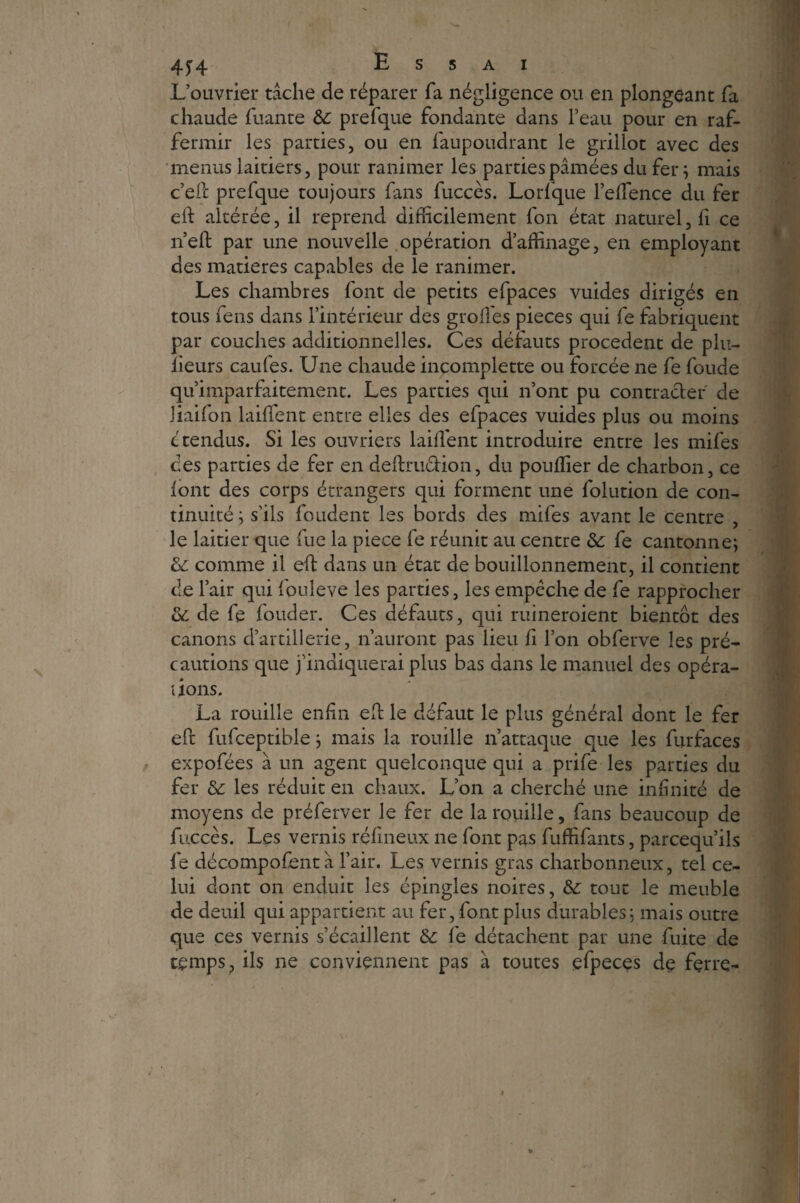 L’ouvrier tâche de réparer fa négligence ou en plongeant fa chaude Tuante 6c prefque fondante dans l’eau pour en raf¬ fermir les parties, ou en faupoudrant le grillot avec des menus laitiers, pour ranimer les parties pâmées du fer; mais c’efc prefque toujours fans fuccès. Lorfque l’efience du fer eft altérée, il reprend difficilement Ton état naturel, fi ce nef: par une nouvelle opération d’affinage, en employant des matières capables de le ranimer. Les chambres font de petits efpaces vuides dirigés en tous fens dans l’intérieur des grofies pièces qui fe fabriquent par couches additionnelles. Ces défauts procèdent de plu- lieurs caufes. Une chaude incomplette ou forcée ne fe foude qu’imparfaitement. Les parties qui n’ont pu contracter de Jiaifon laiffent entre elles des efpaces vuides plus ou moins c tendus. Si les ouvriers laiffient introduire entre les mifes ces parties de fer en deftmction, du pouffier de charbon, ce font des corps étrangers qui forment une folution de con¬ tinuité ; s’ils foudent les bords des mifes avant le centre , le laitier que fue la piece fe réunit au centre 6c fe cantonne; 6c comme il eft dans un état de bouillonnement, il contient de l’air qui fouleve les parties, les empêche de fe rapprocher & de fe fouder. Ces défauts, qui ruineroient bientôt des canons d’artillerie, n’auront pas lieu fi l’on obferve les pré¬ cautions que j’indiquerai plus bas dans le manuel des opéra¬ tions. La rouille enfin eft le défaut le plus général dont le fer eft fufceptible ; mais la rouille n’attaque que les furfaces expofées à un agent quelconque qui a prife les parties du fer 6c les réduit en chaux. L’on a cherché une infinité de moyens de préferver le fer de la rouille, fans beaucoup de fuccès. Les vernis réfineux ne font pas fuffifants, parcequ’ils fe décompofent â l’air. Les vernis gras charbonneux, tel ce¬ lui dont on enduit les épingles noires, & tout le meuble de deuil qui appartient au fer, font plus durables; mais outre que ces vernis s’écaillent 6c fe détachent par une fuite de temps ? ils ne conviennent pas à toutes efpeces de ferre-