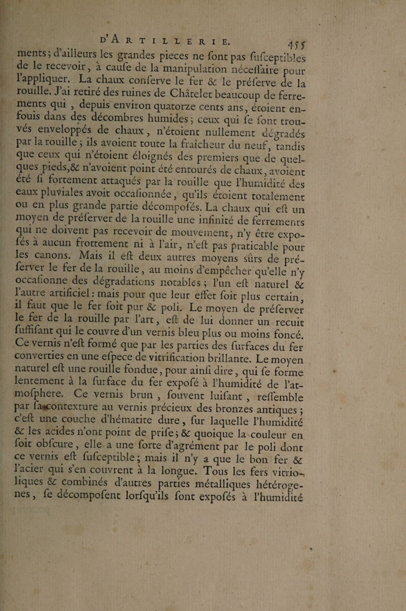 / D’A R T I L L E R I E. qy* ments ; d’ailleurs les grandes pièces ne font pas fufceptibies de le recevoir, à caufe de la manipulation néceflaire pour 1 appliquer. La chaux conlerve le fer ôc le pré Ter ve de la rouille. J ai retire des ruines de Châtelet beaucoup de ferre¬ ments qui , depuis environ quatorze cents ans, étoient en¬ fouis dans des décombres humides j ceux qui fe font trou¬ ves enveloppes de chaux, n’étoient nullement dégrades par la rouille ; ils avoient toute la fraîcheur du neuf, tandis que ceux qui n étoient éloignés des premiers que de quel¬ ques pieds,& n’avoient point été entourés cle chaux, avoient été ii fortement attaqués par la rouille que l’humidité des eaux pluviales avoit occalionnée, qu’ils étoient totalement ou en plus grande partie décompofés. La chaux qui eh un moyen de préferver de la rouille une infinité de ferrements qui ne doivent pas recevoir de mouvement, n’y être* expo- fés à aucun frottement ni à l’air, n’eft pas praticable pour les canons. Mais il eft deux autres moyens surs de pré¬ ferver le fer de la rouille, au moins d’empêcher quelle n’y occafionne des dégradations notables ; l’un eft naturel & lautie aitificiel : mais pour que leur eiîet foit plus certain, il faut que le fer foit pur &; poli. Le moyen de préferver le fer de la rouille par 1 art, eft de lui donner un recuit fuffifant qui le couvre dun vernis bleu plus ou moins foncé. Ce vernis n’eft formé que par les parties des furfaces du fer converties en une efpece de vitrification brillante. Le moyen naturel eft une rouille fondue, pour ainfi dire, qui fe forme lentement à la furface du fer expofé à l’humidité de l’at- mofphere. Ce vernis brun , fouvent luifant , refiemble par ftucontexture au vernis précieux des bronzes antiques ; ceft une coucne dhématite dure, fur laquelle l’humidité & les acides n ont point de prifejÔ£ quoique la couleur en foit obfcure, elle a une forte d’agrément par le poli dont ce vernis eft fufceptible, mais il ny a que le bon fer 1 aciei qui s en couvrent a la longue. Tous les fers vitvio-i liques & combinés d’autres parties métalliques hétérogè¬ nes , fe aecompofent lorfqu’ils font expofés à l’humidité