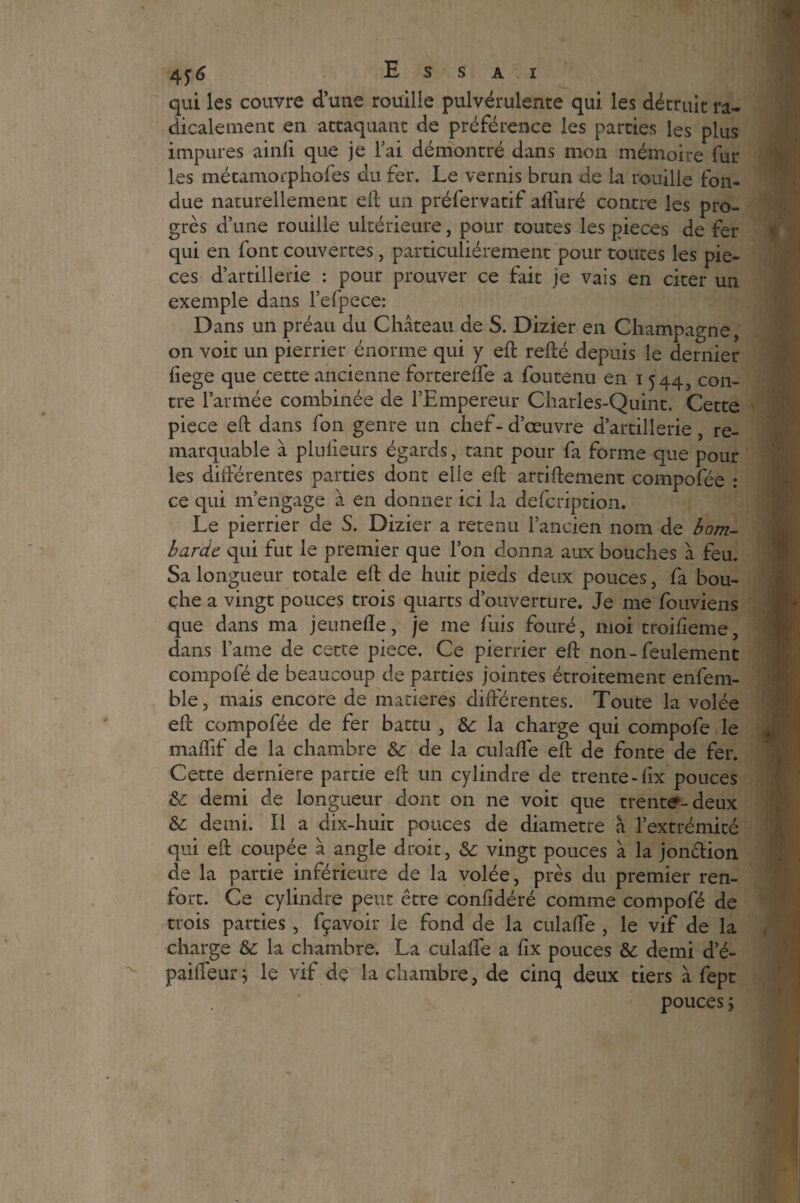 qui les couvre d’une rouille pulvérulente qui les détruit ra¬ dicalement en attaquant de préférence les parties les plus impures ainli que je 1 ai démontré dans mon mémoire fur les métamorphofes du fer. Le vernis brun de la rouille fon¬ due naturellement eft un préfervatif alluré contre les pro¬ grès d’une rouille ultérieure, pour toutes les pièces de fer qui en font couvertes, particuliérement pour toutes les piè¬ ces d’artillerie : pour prouver ce fait je vais en citer un exemple dans l’efpece: Dans un préau du Château de S. Dizier en Champagne, on voit un pierrier énorme qui y eft relié depuis le dernier liege que cette ancienne forterelfe a foutenu en i 544, con¬ tre l’armée combinée de l’Empereur Charles-Quint. Cette piece eft dans fon genre un chef-d’œuvre d’artillerie, re¬ marquable à plulieurs égards, tant pour fa forme que pour les différentes parties dont elle eft artiftement compofée : ce qui m’engage à en donner ici la defcription. Le pierrier de S. Dizier a retenu l’ancien nom de bom¬ barde qui fut le premier que l’on donna aux bouches à feu. Sa longueur totale eft de huit pieds deux pouces, fa bou¬ che a vingt pouces trois quarts d’ouverture. Je me fouviens que dans ma jeunelïe, je me fuis fouré, moi troilieme, dans l’ame de cette piece. Ce pierrier eft non-feulement compofé de beaucoup de parties jointes étroitement enfem- ble, mais encore de matières différentes. Toute la volée eft compofée de fer battu , 8c la charge qui compofe le maflif de la chambre & de la culafte eft de fonte de fer. Cette derniere partie eft un cylindre de trente-fix pouces & demi de longueur dont on ne voit que trente-deux & demi. Il a dix-huit pouces de diamètre â l’extrémité qui eft coupée â angle droit, &c vingt pouces à la jon&ion de la partie inférieure de la volée, près du premier ren¬ fort. Ce cylindre peut être confidéré comme compofé de trois parties , fçavoir le fond de la culafte , le vif de la charge 8c la chambre. La culafte a ftx pouces & demi d’é- paifteur; le vif de la chambre, de cinq deux tiers à fept pouces j