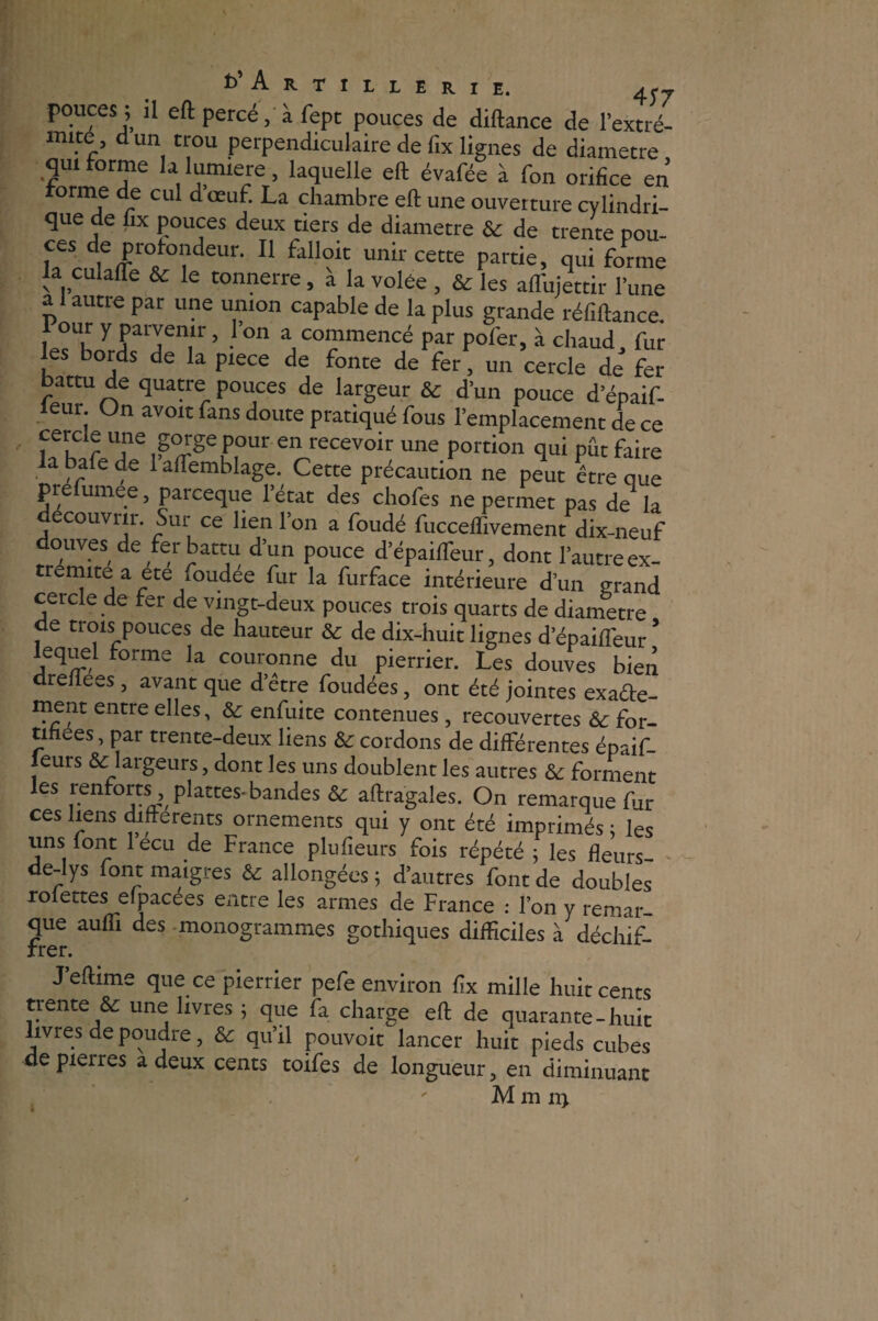 t>’ARTILLERIE. 4y/ pouces ; il eft percé, à fept pouces de diftance de l’extré- mite, dun trou perpendiculaire de fix lignes de diamètre qm forme la lumière, laquelle eft évafée à fon orifice en forme de cul dœuf. La chambre eft une ouverture cylindri¬ que de fix pouces deux tiers de diamètre & de trente pou- rJer/°?deUr- 11 t‘llloic unh cette partie, qui forme fujettir l’une ai autre par une union capable de la plus grande réfiftance. 1 our y parvenir, l’on a commencé par pofer, à chaud, fur les bords de la piece de fonte de fer, un cercle de fer attu de quatre pouces de largeur d’un pouce d’épaif- ieur On avoir fans doute pratiqué fous l’emplacement de ce cercle une gorge pour en recevoir une portion qui pût faire a bafe de 1 aftemblage. Cette précaution ne peut être que pre umee, parceque l’état des chofes ne permet pas de la découvrir. Sur ce lien l’on a foudé fucceffivement dix-neuf douves de fer battu d’un pouce d’épaiffieur, dont l’autre ex¬ trémité a etefoudee fur la furface intérieure d’un grand cercle de ter de vingt-deux pouces trois quarts de diamètre de trois pouces de hauteur & de dix-huit lignes depaifleur * lequel forme la couronne du pierrier. Les douves bien dreliees , avant que d’être foudées, ont été jointes exafte- ment entre elles, & enfuite contenues, recouvertes ôc for¬ tifiées , par trente-deux liens & cordons de différentes épaif- leurs & largeurs, dont les uns doublent les autres & forment les renforts, plattes-bandes & aftragales. On remarque fur ces liens differents ornements qui y ont été imprimés ; les uns font lecu de France plufieurs fois répété ; les fleurs- de-lys font maigres &: allongées ; d’autres font de doubles rofettes efpacees entre les armes de France : l’on y remar¬ que aufTi des monogrammes gothiques difficiles à déchif¬ frer. J’eflime que ce pierrier pefe environ fix mille huit cents trente & une livres j que fa charge eft de quarante-huit livres de poudre, & qu’il pouvoir lancer huit pieds cubes de pierres a deux cents toifes de longueur, en diminuant