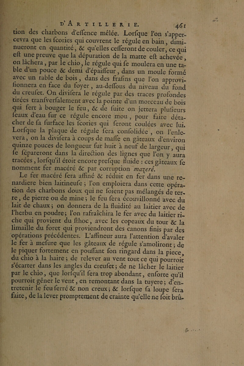don des charbons d’eflfence mêlée. Lorfque l’on s’apper- cevra que les fcories qui couvrent le régule en bain, dimi¬ nueront en quantité, Sc quelles céderont de couler, ce qui eft une preuve que la dépuration de la matte eft achevée, on lâchera, par le chio, le régule qui fe moulera en une ta¬ ble d’un pouce àc demi d epaifleur, dans un moule formé avec un rable de bois , dans des frafins que l’on approvi- honnera en face du foyer, au-deffous du niveau du fond du creufet. On divifera le régule par des traces profondes tirées tranfverfalement avec la pointe d’un morceau de bois qui fert à bouger le feu, & de fuite on jettera plufleurs féaux d’eau fur ce régule encore mou , pour faire déta¬ cher de fa furface les fcories qui feront coulées avec lui, Lorfque la plaque de régule fera confolidée , on l’enle- vera, on la divifera à coups de malle en gâteaux d’environ quinze pouces de longueur fur huit à neuf de largeur, qui fe fépareront dans la direction des lignes que l’on y aura tracées, lorfqu’il étoit encore prefque fluide : ces gâteaux fe nomment fer macéré & par corruption macéré. Le fer macéré fera affiné & réduit en fer dans une re¬ nardière bien laitineufe ; l’on emploiera dans cette opéra¬ tion des charbons doux qui ne foient pas mélangés de ter¬ re , de pierre ou de mine ; le feu fera écouvillonné avec du lait de chaux ; on donnera de la fluidité au laitier avec de l’herbu en poudre ; l’on rafraîchira le fer avec du laitier ri¬ che qui provient du flhoc, avec les copeaux du tour &: la limaille du foret qui proviendront des canons finis par des opérations précédentes. L’affineur aura l’attention d’avaler le fer à mefure que les gâteaux de régule s’amoliront ; de le piquer fortement en pouffant fon ringard dans la piece, du chio à la haire ; de relever au vent tout ce qui pourroit s’écarter dans les angles du creufet ; de ne lâcher le laitier par le chio, que lorfqu’il fera trop abondant, enforte qu’il pourroit gêner le vent, en remontant dans la tuyere; d’en¬ tretenir le feu ferré &: non creux ; &: lorfque fa loupe fera faite, de la lever promptement de crainte qu’ellene foit bru-