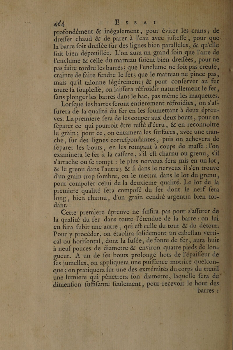 profondément & inégalement, pour éviter les crans ; de dreffer chaud & de parer à l’eau avec juftefte, pour quev la barre foit drelfée fur des ligues bien parallèles, & quelle foit bien dépouillée. L’on aura un grand foin que l’aire de l’enclume & celle du marteau foient bien dreflees, pour ne pas faire tordre les barres ; que l’enclume ne foit pas creufe, crainte de faire fendre le fer; que le marteau ne pince pas, mais qu’il talonne légèrement; pour conferver au fer toute fa fouplelle, on laiffera réfroidir naturellement le fer, fans plonger les barres dans le bac, pas même les maquettes. Lorfque les barres feront entièrement réfroidies, on s’af- furera de la qualité du fer en les foumettant à deux épreu¬ ves. La première fera de les couper aux deux bouts, pour en féparer ce qui pourroit être relié d’écru, & en reconnoître le grain ; pour ce, on entamera les furfaces, avec une tran¬ che, fur des lignes correfpondantes, puis on achèvera de féparer les bouts, en les rompant a coups de malfe : 1 on examinera le fer à la calfure, s’il eft charnu ou grenu, s il s’arrache ou fe rompt : le plus nerveux fera mis en un lot, & le grenu dans l’autre ; & fi dans le nerveux il s’en trouve d’un grain trop fombre, on le mettra dans le lot du grenu, pour compofer celui de la deuxieme qualité. Le lot de la première qualité fera compofé du fer dont le nerf fera long, bien charnu, d’un grain cendré argentin bien tor¬ dant. Cette première épreuve ne fuffira pas pour s’affurer de la qualité du fer dans toute l’étendue de la barre : on lui en fera fubir une autre , qui eft celle du tour & du détour. Pour y procéder, on établira folidement un cabeftan verti¬ cal ou horifontal, dont la fufée, de fonte de fer, aura huit à neuf pouces de diamètre & environ quatre pieds de lon¬ gueur. A un de fes bouts prolongé hors de î’épaifieur de fes jumelles, on appliquera une puiftance motrice quelcon¬ que ; on pratiquera fur une des extrémités du corps du treuil une lumière qui pénétrera fon diamètre, laquelle fera de' dimenfion fuffifante feulement, pour recevoir le bout des barres :