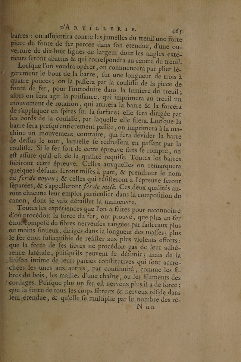 barres : on alTujettira contre les jumelles du treuil une forte piece de fonte de fer percée dans fon étendue, d’une ou¬ verture de dix-huit lignes de largeur dont les angles exté- rieuis feront abattus & qui corref pondra au centre du treuil. Lorfque Ion voudra opérer, on commencera par plier lé¬ gèrement le bout de la barre, fur une longueur de trois à quatre pouces ; on la paflera par la codifié de la piece de fonte de fer, pour l’introduire dans la lumière du treuil* alors on fera agir la puiffance, qui imprimera au treuil un mouvement de rotation, qui attirera la barre &: la forcera de s’appliquer en fpires fur fa furface; elle fera dirigée par les bords de la couliffe, par laquelle elle fiera. Lorfque la barre fera piefqu entièrement paflée, on imprimera à la ma¬ chine un mouvement contraire, qui fera dévider la barre de deflus le tour, laquelle fe redrefTera en paflfant par la . comme. Si le fer fort de cette épreuve fans fe rompre on eft alfuré qu’il eft de la qualité requife. Toutes les barres fubiront cette epieiwe. Celles auxquelles on remarquera quelques defauts feiont mifes a part, & prendront le nom de fer de noyau ; & celles qui réfuteront à l’épreuve feront fepaiées,&: s appelleront fer de mîfe. Ces deux qualités au¬ ront chacune leur emploi particulier dans la compofition du canon, dont je vais détailler la manœuvre. Toutes les expériences que 1 on a faites pour reconnoître d ou procedoit la force du fer, ont prouvé, que plus un fer étoierompofé de fibres nerveufes rangées par faifceaux plus ; ou moins finueux, dmges dans la longueur des niafïes; plus le fer étoit fufceptible de réfifter aux plus violents efforts : que la force de fes fibres ne procédoit pas de leur adhé- / rence latérale, puifqu’ils peuvent fe défunir ; mais de la v liai fon intime de leurs parties conftitutives qui font accro¬ chées les unes aux autres, par continuité, comme les fi¬ bres du bois, les mailles d’une chaîne, ou les filaments des cordages. Puifque plus un fer eft nerveux plus il a de force ; que la force de tous les corps fibreux & nerveux réfide dans leur étendue, & quelle fe multiplie par le nombre des ré- N nn