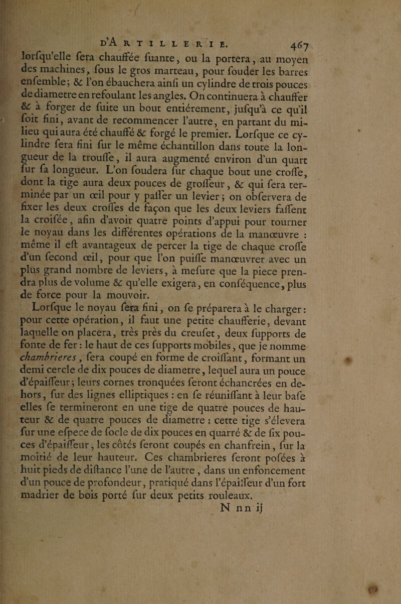 lorfqu’elle fera chauffée fuante, ou la portera, au moyen des machines ? fous le gros marteau, pour fouder les barres enfemble ; &c l’on ébauchera ainfi un cylindre de trois pouces de diamètre en refoulant les angles. On continuera à chauffer &: à forger de fuite un bout entièrement, jufqu’à ce qu'il foit fini, avant de recommencer l’autre, en partant du mi¬ lieu qui aura été chauffé &: forgé le premier. Lorfque ce cy¬ lindre fera fini fur le même échantillon dans toute la lon¬ gueur de la trouffe, il aura augmenté environ d’un quart fur fa longueur. L’on foudera fur chaque bout une croffe, dont la tige aura deux pouces de grofléur, & qui fera ter¬ minée par un œil pour y palier un levier ; on obfervera de fixer les deux croffes de façon que les deux leviers falfent la croifee, afin d avoir quatre points d’appui pour tourner le noyau dans les différentes opérations de la manœuvre : même il eft avantageux de percer la tige de chaque croffe dun fécond œil, pour que l’on puiffe manœuvrer avec un plus grand nombre de leviers, à mefure que la piece pren¬ dra plus de volume &c quelle exigera, en conféquence, plus de force pour la mouvoir. Lorfque le noyau fera fini, 011 fe préparera à le charger : pour cette opération, il faut une petite chaufferie, devant laquelle on placera, très près du creufet, deux fupports de fonte de fer : le haut de ces fupports mobiles, que je nomme chambrières, fera coupé en forme de croiffant, formant un demi cercle de dix pouces de diamètre, lequel aura un pouce d’épaiffeur; leurs cornes tronquées feront échancrées en de¬ hors , fur des lignes elliptiques : en fe réuniffant à leur bafe elles fe termineront en une tige de quatre pouces de hau¬ teur & de quatre pouces de diamètre : cette tige s’élèvera fur une efpeee de focle de dix pouces en quarré &: de fix pou¬ ces d’épaiffeur, les côtés feront coupés en chanfrein, fur la moitié de leur hauteur. Ces chambrières feront pofées à huit pieds de diftance l’une de l’autre , dans un enfoncement d’un pouce de profondeur, pratiqué dans l’épailfeur d’un fort madrier de bois porté fur deux petits rouleaux. N nn ij