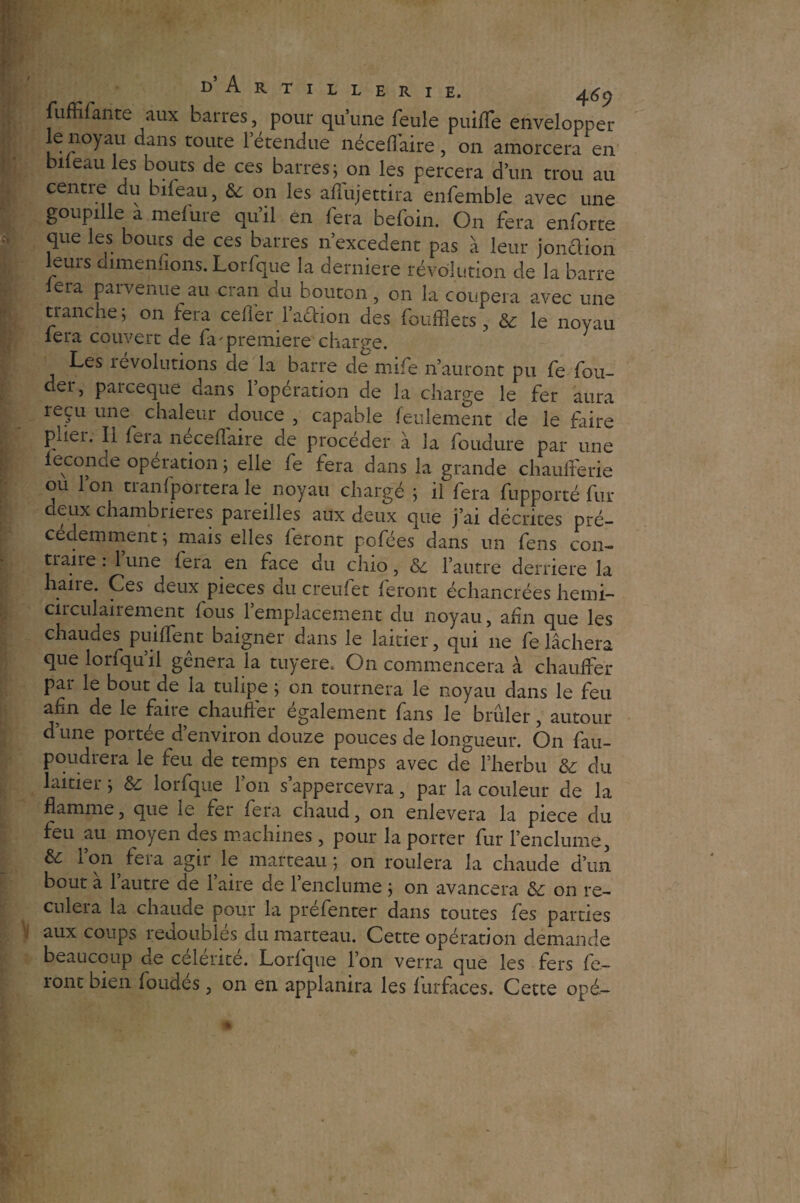 fuffifante aux barres, pour qu’une feule puifle envelopper le noyau dans toute l’étendue néceflaire, on amorcera en bi eau les bouts de ces barres; on les percera d’un trou au centre du bifeau, & on les affujettira enfemble avec une goupille a melure qu’il en fera befoin. On fera enforte que les bouts de ces barres n’excedent pas à leur jonclion leurs dimenfions. Lorfque la derniere révolution de la barre lera parvenue au cran du bouton, on la coupera avec une tranche ; 011 fera ceffer faction des fouffiets, & le noyau lera couvert de fa'première charge. Les 1 évolutions de la barre de mife n’auront pu fe fou- der, parceque dans l’opération de la charge le fer aura reçu une chaleur douce , capable feulement de le faire pdei. Ii feia necefîaire de procéder à la foudure par une leconde opération ; elle fe fera dans la grande chaufferie ou Ion tianfportera le noyau chargé ; il fera fupporté fur deux chambrières pareilles aux deux que j’ai décrites pré¬ cédemment; mais elles feront pofées dans un fens con¬ fiai re : lune fera en face du chio, & l’autre derrière la haire. Ces deux pièces du creufet feront échangées hemi- cii cul ai rement fous 1 emplacement du noyau, afin que les chaudes puiffent baigner dans le laitier, qui 11e fe lâchera que lorfqu il geneia la tuyere. O11 commencera à chauffer par le bout de la tulipe ; on tournera le noyau dans le feu afm de le faire chauffer également fans le brûler, autour d’une portée d’environ douze pouces de longueur. On fau- poudrera le feu de temps en temps avec de l’herbu & du laitier ; & lorfque l’on s’appercevra, par la couleur de la flamme, que le fei fera chaud, on enlevera la piece du feu au moyen des machines , pour la porter fur l’enclume, & 1 on fera agir le marteau ; on roulera la chaude d’un bout a 1 autre de 1 aire de l’enclume ; on avancera & on re¬ culera la chaude pour la préfenter dans toutes fes parties aux coups redoublés du marteau. Cette opération demande beaucoup de célérité. Lorfque l’on verra que les fers fe¬ ront bien fondés, on en applanira les furfaces. Cette opé-
