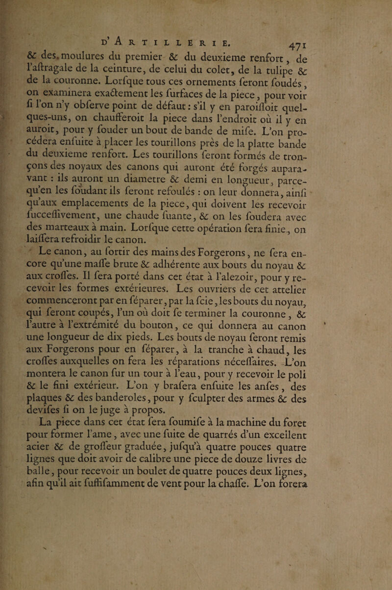 &: des.moulures du premier & du deuxieme renfort, de l’aftragale de la ceinture, de celui du colet, de la tulipe & de la couronne. Lorfque tous ces ornements feront foudés, on examinera exa&ement les furfaces de la piece, pour voir fi l’on n’y obferve point de défaut : s’il y en paroifl'oit quel¬ ques-uns, on chaufferoit la piece dans l’endroit ou il y en auroit, pour y fouder un bout de bande de mife. L’on pro¬ cédera enfuite à placer les tourillons près de la platte bande du deuxieme renfort. Les tourillons feront formés de tron¬ çons des noyaux des canons qui auront été forgés aupara¬ vant : ils auront un diamètre & demi en longueur, parce- qu’en les foudantils feront refoulés : on leur donnera, ainfi qu’aux emplacements de la piece, qui doivent les recevoir fucceffivement, une chaude fuante, on les foudera avec des marteaux à main. Lorfque cette opération fera finie, on laiffera refroidir le canon. Le canon, au fortir des mains des Forgerons, ne fera en¬ core qu’une maffe brute & adhérente aux bouts du noyau aux crofies. Il fera porté dans cet état à l’alezoir, pour y re¬ cevoir les formes extérieures. Les ouvriers de cet attelier commenceront par en féparer, par la fcie, les bouts du noyau, qui feront coupés, l’un où doit fe terminer la couronne , l’autre à l’extrémité du bouton, ce qui donnera au canon une longueur de dix pieds. Les bouts de noyau feront remis aux Forgerons pour en féparer, à la tranche à chaud, les croffes auxquelles on fera les réparations néceflaires. -L’on montera le canon fur un tour à l’eau, pour y recevoir le poli &: le fini extérieur. L’on y brafera enfuite les anfes, des plaques &; des banderoles, pour y fculpter des armes &: des devifes fi on le juge à propos. La piece dans cet état fera foumife à la machine du foret pour former l’ame, avec une fuite de quarrés d’un excellent acier &: de groffeur graduée, jufqu’à quatre pouces quatre lignes que doit avoir de calibre une piece de douze livres de balle, pour recevoir un boulet de quatre pouces deux lignes, afin qu’il ait fufhfamment de vent pour la chalfe. L’on forera