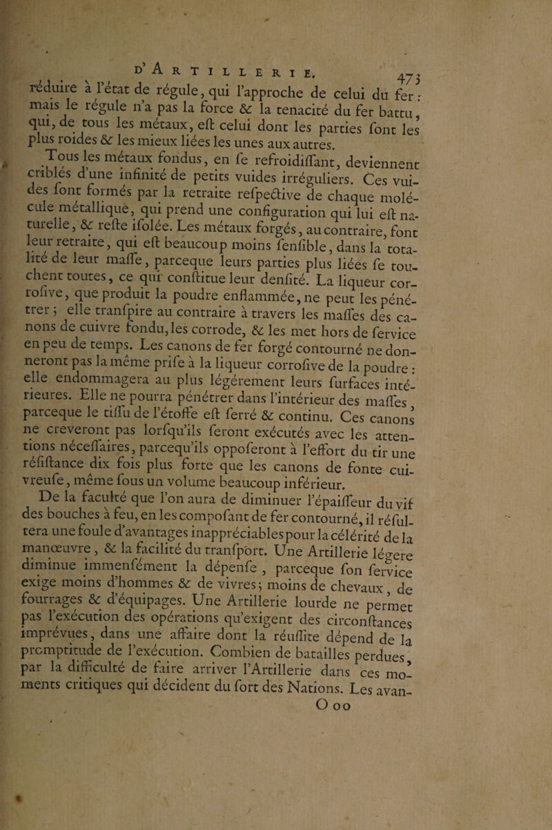 réduire al état de régule, qui l’approche de celui du fer: mais le régule lia pas la force & la ténacité du fer battu, qui, de tous les métaux, eft celui dont les parties font les plus roides & les mieux liées les unes aux autres. Tous les métaux fondus, en fe refroidiflfant, deviennent cribles d’une infinité de petits vuides irréguliers. Ces vui- des lont formés par la retraite refpe&ive de chaque molé¬ cule métallique, qui prend une configuration qui lui eft na- tutelle, & refte ifolée. Les métaux forgés, au contraire font leur retraite, qui eft beaucoup moins fenfible, dans la tota¬ lité de leur mafle, parceque leurs parties plus liées fe tou¬ chent toutes, ce qui conftitue leur denfité. La liqueur cor- rohve, que produit la poudre enflammée, ne peut les péné¬ trer 5 elle tranfpire au contraire à travers les mafles des ca¬ nons de cuivre fondu, les corrode, & les met hors de fervice en peu de temps. Les canons de ter forgé contourné ne don¬ neront pas la meme prife a la liqueur corrofive de la poudre * elle endommagera au plus légèrement leurs furfaces inté¬ rieures. Elle ne pourra pénétrer dans l’intérieur des mafles parceque le tiflTu de l’étoffe eft ferré &: continu. Ces canons ne cieveront pas lorfqu’ils feront exécutés avec les atten¬ tions néceflaires , parcequ’ils oppoferont à l’effort du tir une reftftance dix fois plus forte que les canons de fonte cui- vreufe, même fous un volume beaucoup inférieur. De la faculté que Ion aura de diminuer l’épaifleur du vif des bouches à feu, en les compofant de fer contourné, il réful- tera une foule d’avantages inappréciables pour la célérité de la manœuvre, & la facilité du tranfport. Une Artillerie légère diminue immenfément la dépenfe , parceque fon fervice exige moins d’hommes & de vivres; moins de chevaux, de fourrages & d’équipages. Une Artillerie lourde ne permet pas l’exécution des opérations qu’exigent des circonftances imprévues, dans une affaire dont la réuflite dépend de la promptitude de 1 execution. Combien de batailles perdues par la difficulté de faire arriver l’Artillerie dans ces mo¬ ments critiques qui décident du fort des Nations. Les avan- Ooo