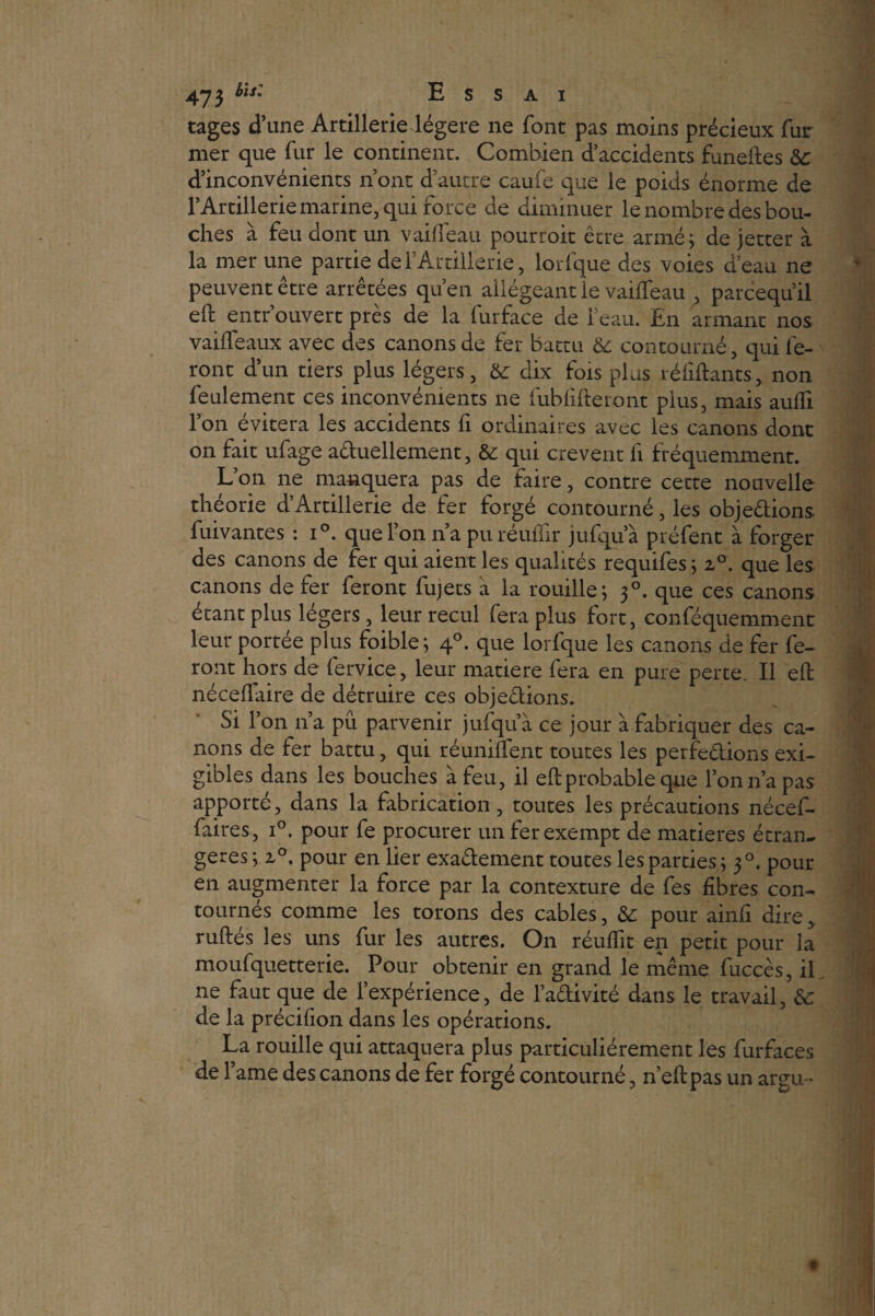 cages d’une Artillerie légère ne font pas moins précieux fur mer que fur le continent. Combien d’accidents funeftes 6c d’inconvénients n’ont d’autre caufe que le poids énorme de l’Artillerie marine, qui force de diminuer le nombre des bou¬ ches à feu dont un vaideau pourrait être armé; de jetter à la mer une partie defArtillerie, lorfque des voies d’eau ne peuvent être arrêtées qu’en allégeant le vailfeau , parcequ’il eft entrouvert près de la furface de l’eau. En armant nos vaifteaux avec des canons de fer battu 6c contourné, qui fe¬ ront d’un tiers plus légers, 6c dix fois plus réfiftants, non feulement ces inconvénients ne fubfifteront plus, mais auffi l’on évitera les accidents fi ordinaires avec les canons dont on fait ufage aduellement, 6c qui crevent fi fréquemment. L’on ne manquera pas de faire, contre cette nouvelle théorie d’Artillerie de fer forgé contourné, les objedions fuivantes : i°. que l’on n’a pu réuflir jufqua préfent à forger des canons de fer qui aient les qualités requifes ; z°. que les canons de fer feront fujets à la rouille; 30. que ces canons étant plus légers, leur recul fera plus fort, conféquemment leur portée plus foible; 40. que lorfque les canons de fer fe¬ ront hors de fervice, leur matière fera en pure perte. Il eft néceflaire de détruire ces objedions. Si l’on 11’a pu parvenir jufqu a ce jour à fabriquer des ca¬ nons de fer battu, qui réunifient toutes les perfedions exi¬ gibles dans les bouches à feu, il eft probable que l’on n’a pas apporté, dans la fabrication , toutes les précautions nécef- faires, i°. pour fe procurer un fer exempt de matières étran¬ gères; i°. pour en lier exadement toutes les parties; 30. pour en augmenter la force par la contexture de fes fibres con¬ tournés comme les torons des cables, 6c pour ainfi dire* ruftés les uns fur les autres. On réuflit en petit pour la moufquetterie. Pour obtenir en grand le même fuccès, il ne faut que de l’expérience, de l’adivité dans le travail, 6c de la précifion dans les opérations. La rouille qui attaquera plus particuliérement les furfaces de Famé des canons de fer forgé contourné, n’eftpas un argu-
