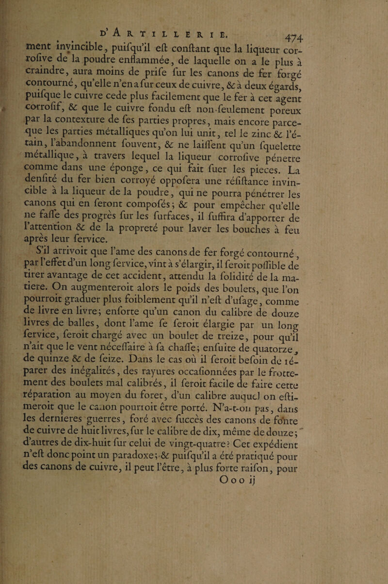 ment invincible, puifqu’il eft confiant que la liqueur cor- rolive de la poudre enflammée, de laquelle on a le plus à craindre, aura moins de prife fur les canons de fer forgé contourné, quelle n’en a fur ceux de cuivre, & à deux égards, puifque le cuivre cede plus facilement que le fer à cet agent corrolif, 6c que le cuivre fondu efl nomfeulement poreux par la contexture de fes parties propres, mais encore parce- que les parties métalliques qu’on lui unit, tel le zinc de 1 e- tain, l’abandonnent fouvent, 6c ne laiflent qu’un fquelette métallique, à travers lequel la liqueur corrofive pénétré comme dans une éponge, ce qui fait fuer les pièces. La denfité du fer bien corroyé oppofera une réfiftance invin¬ cible a la liqueur de la poudre, qui ne pourra pénétrer les canons qui en feront compofés; & pour empêcher quelle ne fafle des progrès fur les furfaces, il fuffira d’apporter de l’attention 6c de la propreté pour laver les bouches à feu après leur fervice. S’il arrivoit que lame des canons de fer forgé contourné, par l’effet d’un long fervice, vînt à s’élargir, il feroit poflible de tirer avantage de cet accident, attendu la folidité de la ma¬ tière. On augmenteroit alors le poids des boulets, que l’on pourroit graduer plus foiblement qu’il n’efl d’ufage, comme de livre en livre; enforte qu’un canon du calibre de douze livres de balles, dont lame fe feroit élargie par un long fervice, feroit chargé avec un boulet de treize, pour qu’il n’ait que le vent néceffaire à fa chaffe; enfuite de quatorze de quinze 6c de feize. Dans le cas où il feroit befoin de lé- parer des inégalités, des rayures occafionnées par le frotte¬ ment des boulets mal calibrés, il feroit facile de faire cette réparation au moyen du foret, d’un calibre auquel on efli- meroit que le canon pourroit être porté. N’a-t-on pas, dans les dernieres guerres, foré avec fuccès des canons de fonte de cuivre de huit livres, fur le calibre de dix, même de douze; d’autres de dix-huit fur celui de vingt-quatre? Cet expédient n’efl: donc point un paradoxe;& puifqu’il a été pratiqué pour des canons de cuivre, il peut l’être, à plus forte raifon, pour