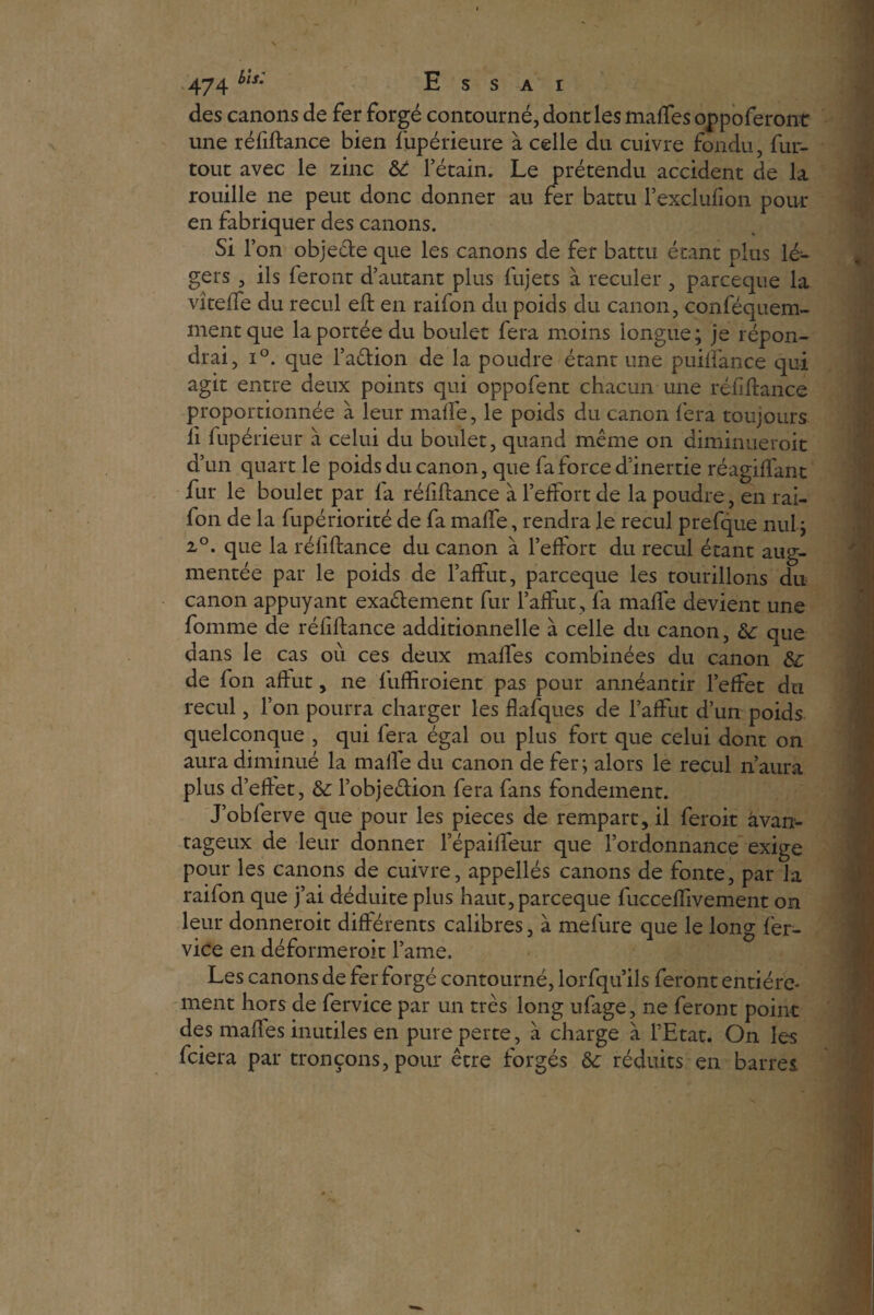 des canons de fer forgé contourné, dont les malles oppoferont une réfiftance bien lupérieure à celle du cuivre fondu, fur- tout avec le zinc 6t l’étain. Le prétendu accident de la rouille ne peut donc donner au fer battu l’exclufion pour en fabriquer des canons. Si l’on objecte que les canons de fer battu étant plus lé¬ gers , ils feront d’autant plus fujets à reculer , parceque la vîtefTe du recul eft en raifon du poids du canon, conféquem- mentque la portée du boulet fera moins longue; je répon¬ drai, i°. que l’aêfion de la poudre étant une puilfance qui agit entre deux points qui oppofent chacun une réfiftance proportionnée à leur malle, le poids du canon fera toujours li fupérieur à celui du boulet, quand même on diminueroit d’un quart le poids du canon, que fa force d’inertie réagiffant fur le boulet par fa réfiftance à l’effort de la poudre, en rai¬ fon de la fupériorité de fa malle, rendra le recul prefque nul ; i°. que la réfiftance du canon à l’effort du recul étant aug¬ mentée par le poids de l’affût, parceque les tourillons du canon appuyant exaêtement fur l’affût, fa malfe devient une fomme de réfiftance additionnelle à celle du canon, 6c que dans le cas où ces deux malfes combinées du canon 6c de fon affût, ne fuftiroient pas pour annéantir l’effet du recul, l’on pourra charger les flafques de l’affût d’un poids, quelconque , qui fera égal ou plus fort que celui dont on aura diminué la malle du canon de fer; alors le recul n’aura plus d’effet, 6c l’objeéiion fera fans fondement. J’obferve que pour les pièces de rempart, il feroit avan¬ tageux de leur donner l’épaiffeur que l’ordonnance exige pour les canons de cuivre, appellés canons de fonte, par la raifon que j’ai déduite plus haut, parceque fucceflivement on leur donneroit différents calibres, à mefure que le long fer- vice en déformerait l’ame. Les canons de fer forgé contourné, lorfqu’ils feront entière¬ ment hors de fervice par un très long ufage, ne feront point des malles inutiles en pure perte, à charge à l’Etat. On les fciera par tronçons, pour être forgés 6c réduits en barres.