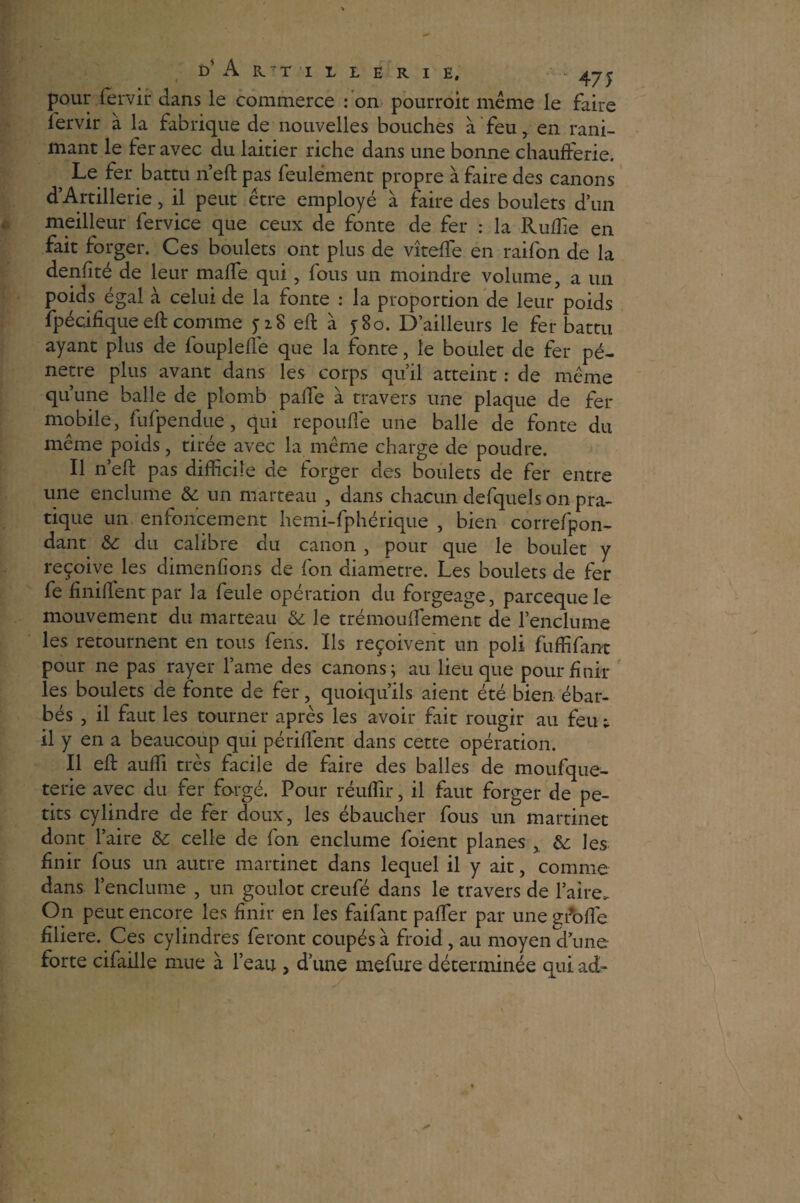 pour fervir dans le commerce : on pourroic même le faire lervir à la fabrique de nouvelles bouches à feu, en rani¬ mant le fer avec du laitier riche dans une bonne chaufferie. } Le fer battu n’eft pas feulement propre à faire des canons d’Artillerie, il peut être employé à faire des boulets d’un meilleur fervice que ceux de fonte de fer : la Ruflie en fait forger. Ces boulets ont plus de vîtefle en raifon de la denfité de leur maffe qui, fous un moindre volume, a un poids égal à celui de la fonte : la proportion de leur poids fpécifîqueeft comme jiS eft à j8o. D’ailleurs le fer battu ayant plus de foupleffe que la fonte, le boulet de fer pé¬ nétré plus avant dans les corps qu’il atteint : de même qu’une balle de plomb paffe à travers une plaque de fer mobile, fufpendue, qui repoufie une balle de fonte du même poids, tirée avec la même charge de poudre. Il n’eft pas difficile de forger des boulets de fer entre une enclume & un marteau , dans chacun defquels on pra¬ tique un enfoncement hemi-fphérique , bien correfpon- dant & du calibre du canon , pour que le boulet y reçoive les dimenfîons de fon diamètre. Les boulets de fer fe finiftent par la feule opération du forgeage, parcequele mouvement du marteau & le trémouffement de l’enclume les retournent en tous feus. Ils reçoivent un poli fuffifant pour ne pas rayer lame des canons; au lieu que pour finir les boulets de fonte de fer, quoiqu’ils aient été bien ébar- bés , il faut les tourner après les avoir fait rougir au feu ; il y en a beaucoup qui pétillent dans cette opération. Il eft aufli très facile de faire des balles de moufque- terie avec du fer forgé. Pour réuffir, il faut forger de pe¬ tits cylindre de fer doux, les ébaucher fous un martinet dont l’aire &: celle de fon enclume foient planes , les finir fous un autre martinet dans lequel il y ait, comme dans l’enclume , un goulot creufé dans le travers de l’aire. On peut encore les finir en les faifant paflèr par une gffoff e filiere. Ces cylindres feront coupés à froid, au moyen d’une forte cifaille mue à l’eau , d’une mefure déterminée qui ad-