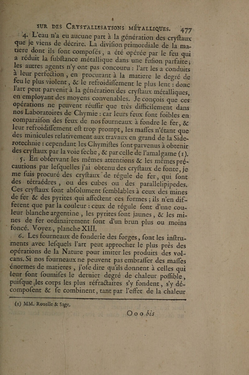 4. Leau n’a eu aucune part à la génération des cryftaux que je viens de décrire. La divifion primordiale de la ma¬ tière dont ils font compofés, a été opérée par le feu qui a réduit la fubftance métallique dans une fufion parfaite, les autres agents n’y ont pas concouru : l’art les a conduits a leur perfection , en procurant à la matière le degré de feu le plus violent, & le refroidiflement le plus lent^ donc 1 art peut parvenir à la génération des cryftaux métalliques, en employant des moyens convenables. Je conçois que ces opérations ne peuvent réuflir que très difficilement dans nos Laboratoires de Chymie : car leurs feux font foibles en comparaifon des feux de nos fourneaux à fondre le fer, Sc leur refroidiflement eft trop prompt, les mafles n’étant que des mmicules relativement aux travaux en grand de la Side- rotechnie : cependant les Chymiftes font parvenus à obtenir des cryftaux par la voie feclae, ôe par celle de l’amalgame {1 )„ T.. En obfervant les mêmes attentions ôc les mêmes pré¬ cautions par lefquelles j’ai obtenu des cryftaux de fonte, je me fuis procuré des cryftaux de régule de fer, qui font des tetraedres , ou aes cubes ou des parallelipipedes. Ces cryftaux font abfolument femblabîes à ceux des mines de fer Sc des pyrites qui affe&ent ces fermes ; ils n’en dif¬ ferent que par la couleur : ceux de régulé font d’une cou¬ leur blanche argentine , les pyrites font jaunes , & les mi¬ nes de fer ordinairement font d’un brun plus ou moins foncé. Voyez, plancheXIII. 6. Les fourneaux de fonderie des forges, font les inftru- ments avec lefquels 1 art peut approcher le plus près des opérations de la Nature pour imiter les produits des vol¬ cans. Si nos fourneaux ne peuvent pas embraffer des mafles énormes de matières , j’ofe dire qu’ils donnent à celles qui leur font foumifes le dernier degré de chaleur poffible, puifque Jes corps les plus réfraétaires s’y fondent, s’y dé- compofent & fe combinent, tant par l’effet de la chaleur - — — | (1) MM. Rouelle & Sage,