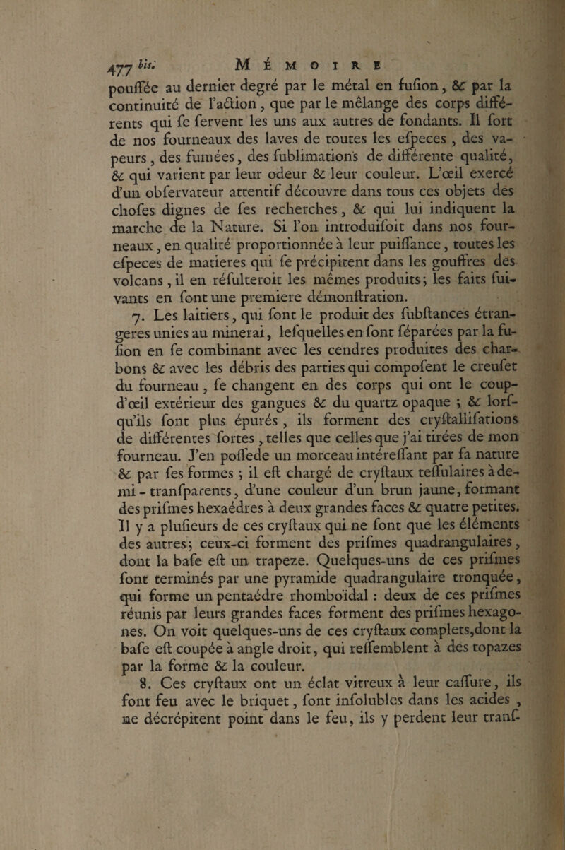 477hls; Mémoire pouffée au dernier degré par le métal en fufion, èc par la continuité de Faction, que par le mélange des corps diffé¬ rents qui fe fervent les uns aux autres de fondants. Il fort de nos fourneaux des laves de toutes les efpeces , des va¬ peurs , des fumées, des fublimation's de différente qualité, & qui varient par leur odeur &: leur couleur. L’oeil exercé d’un obfervateur attentif découvre dans tous ces objets des chofes dignes de fes recherches, & qui lui indiquent la marche de la Nature. Si l’on introduifoit dans nos four¬ neaux , en qualité proportionnée à leur puiffance, toutes les efpeces de matières qui fe précipitent dans les gouffres des volcans, il en réfulteroit les mêmes produits} les faits fui- vants en font une première démonftration. 7. Les laitiers, qui font le produit des fubftances étran¬ gères unies au minerai, lefquelles en font féparées par la fu¬ fion en fe combinant avec les cendres produites des char¬ bons &: avec les débris des parties qui compofent le creufet du fourneau , fe changent en des corps qui ont le coup- d’œil extérieur des gangues &: du quartz opaque ; &: lorf- qu’ils font plus épurés , ils forment des cryftalüfations de différentes fortes, telles que celles que j’ai tirées de mon fourneau. J’en poffede un morceau intéreflant par fa nature &; par fes formes } il eft chargé de cryftaux teffulaires à de¬ mi - tranfparents, d’une couleur d’un brun jaune, formant des prifmes hexaèdres à deux grandes faces &: quatre petites. Il y a plufieurs de ces cryftaux qui ne font que les éléments des autres ; ceux-ci forment des prifmes quadrangulaires, dont la bafe eft un trapeze. Quelques-uns de ces prifmes font terminés par une pyramide quadrangulaire tronquée, qui forme un pentaèdre rhomboïdal : deux de ces prifmes réunis par leurs grandes faces forment des prifmes hexago¬ nes. On voit quelques-uns de ces cryftaux complets,dont la bafe eft coupée à angle droit, qui reflemblent à des topazes par la forme &: la couleur. 8. Ces cryftaux ont un éclat vitreux à leur caffure, ils font feu avec le briquet, font infolubles dans les acides , me décrépitent point dans le feu, ils y perdent leur tranft ♦