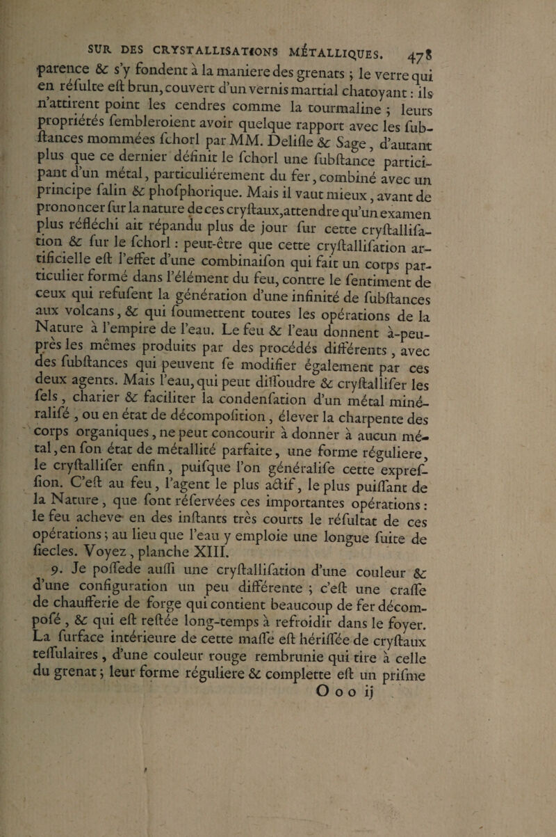 tparence &c s’y fondent à la maniéré des grenats ; le verre qui en réfulte eft brun, couvert d’un vernis martial chatoyant : ils n attirent point les cendres comme la tourmaline ; leurs propriétés fembleroient avoir quelque rapport avec les fub¬ ftances mommées fchorl par MM. Delifle & Sage, d’autant plus que ce dernier définit le fchorl une fubftance partici¬ pant dun métal, particulièrement du fer,combiné avec un principe falin & phofphorique. Mais il vaut mieux, avant de p rono ucer fur la nature de ces cryftaux,attendre qu’un examen plus réfléchi ait répandu plus de jour fur cette cryftallifa- tion fur le fchorl : peut-être que cette cryftallifation ar¬ tificielle eft l’effet d’une combinaifon qui fait un corps par¬ ticulier formé dans l’élément du feu, contre le fentiment de ceux qui refufent la génération d’une infinité de fubftances aux volcans, & qui foumettent toutes les opérations de la Nature à l’empire de l’eau. Le feu & l’eau donnent à-peu- pres les memes produits par des procédés différents , avec des fubftances qui peuvent fe modifier également par ces deux agents. Mais l’eau, qui peut dilfoudre &: cryftailifer les fels, charier &: faciliter la condenfation d’un métal miné- ralifle , ou en état de decompofition , élever la charpente des corps organiques, ne peut concourir a donner à aucun mé¬ tal, en fon état de métallité parfaite, une forme régulière, le cryftailifer enfin, puifque l’on généralife cette expref- fion. C’eft au feu, l’agent le plus a&if, le plus puiftant de la Nature , que font réfervées ces importantes opérations : le feu achevé en des inftants très courts le réfultat de ces opérations ; au lieu que l’eau y emploie une longue fuite de fiecles. Voyez , planche XIII. 9. Je poflede aufli une cryftallifation d’une couleur d’une configuration un peu différente ; c’eft une crafle de chaufferie de forge qui contient beaucoup de fer décom- pofé , &: qui eft reftée long-temps à refroidir dans le foyer. La furface intérieure de cette maffe eft hériffée de cryftaux teflulaires, d’une couleur rouge rembrunie qui tire à celle du grenat ; leur forme régulière & complette eft un prifme