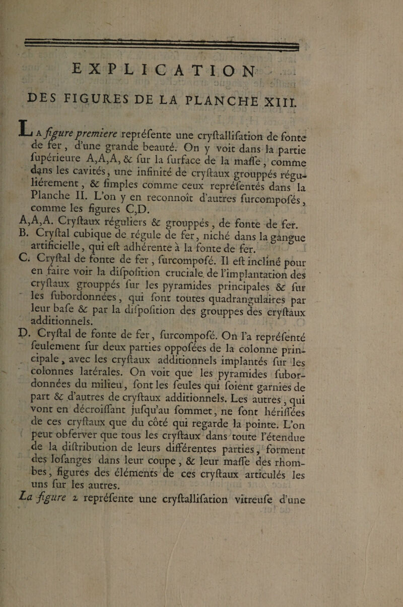 •> ' ^ î ~. , * 'A,' t ; r< i r % DES FIGURES DE LA PLANCHE XIII. L^figurepremière repréfente une cryftallifation de fonte de fer, d’une grande beauté. On y voit dans la partie lupérieure A,A,A, & fur la furface de la mafte, comme d^ns les cavités, une infinité de cryftaux grouppés régu¬ lièrement , ôc fimples comme ceux repréfentés dans la Planche II. Lon y en reconnoît d’autres furcompofés comme les figures C,D. AjA3A. Cryftaux réguliers & grouppés, de fonte de fer. B. Ci y fiai cubique de régulé de fer, niché dans la gangue artificielle, qui eft adhérente à la fonte de fer. C. Cryftal de fonte de fer , furcompofé. Il eft incliné pour en faire voir la difpoiition cruciale, de l’implantation des cryftaux grouppés fur les pyramides principales &; fur les fubordonnees, qui font toutes quadrangulaires par leur bafe & par la difpofition des grouppés des cryftaux D. Cryftal de fonte de fer, furcompofé. On l’a repréfenté feulement fur deux parties oppofées de la colonne prin¬ cipale > avec les cryftaux additionnels implantés fur les colonnes latérales. On voit que les pyramides fubor- données du milieu, font les feules qui foient garnies de part & d’autres de cryftaux additionnels. Les autres, qui vont en décroiftant jufqu’au fommet, ne font hériftees de ces cryftaux que du côté qui regarde la pointe. L’on peut obferver que tous les cryftaux dans toute l’étendue de la diftribution de leurs différentes parties, forment des lofanges dans leur coupe, &: leur maffe des rhom- bes, figures des éléments de ces cryftaux articulés les uns fur les autres. La figure z repréfente une cryftallifation vitreufe d’une