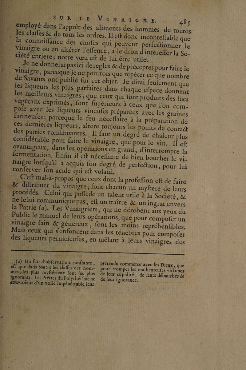 employé dans l’apprêt des aliments des hommes de toutes les claires & de tous les ordres. Il elt donc inconteftabfeZ! a connoillance des chofes qui peuvent perfedionner le ciétéîn, °U 6n a'térer reffence’ a le droit dmcérefl'er la So¬ ciété entière ; notre vœu eft de lui être utile. . Je ne donnerai pas ici déréglés & deprécepces pour faire le vinaigre, parceque je ne pourrais que répéter ce que nombre devants ont publié fur cet objet. Je dirai feulmeZhe e iS • PlUS Parfait£S danS Cha<îue donnent les meilleurs vinaigres ; que ceux qui font produits des fucs -totaux exprimes, font fupéneurs à ceux que l’on com- pofe avec les liqueurs vineufes préparées avec les gr me fanneufes ; parceque le feu nécelfaire à la préparation de ces deinieres liqueurs, altéré toujours les points de contact en'FuCOnffatu/îltes- 11 faut un degré de chaleur plus nliderable pour faire le vinaigre, que pour le vin. Il eft avantageux, dans les opérations en grand, d’interrompre la fermentation. Enfin il elt nécelfaire de bien boucherie vi naigre lorfqu’il a acquis fon degré de perfedion, pour lui conlerver fon acide qui eft volatil. . C’eft mal-à-propos que ceux dont la profeflion eft de faire & diftnbuer du vinaigre, font chacun un myltere de leurs pracedes. Celui qui poflede un talent utile à la Société & ne le lui communique pas, eft un traître & un ingrat envers la Patrie (a). Les Vinaigriers, qui ne dérobent aux yeux du 1 ublic le manuel de leurs opérations, que pour compofer un vinaigre fain & généreux, font les moins répréhenfibles. Mais ceux qui s enfoncent dans les ténèbres pour compofer des liqueurs pernicieufes, en mêlant à leurs vinaigres des (a) Un fait d’obfervation confiante , cfl que dans tout s les ciaffes des hom¬ mes , les plus myfterieux font les plus- ignorants. Les Prêtres du Polythéisme ne couvroient d’un voile impénétrable leur prétendu commerce avec les Dieux , que pour tromper ies malheureufes viélimes de leur cupidité , de leurs débauches & dq leur ignorance.