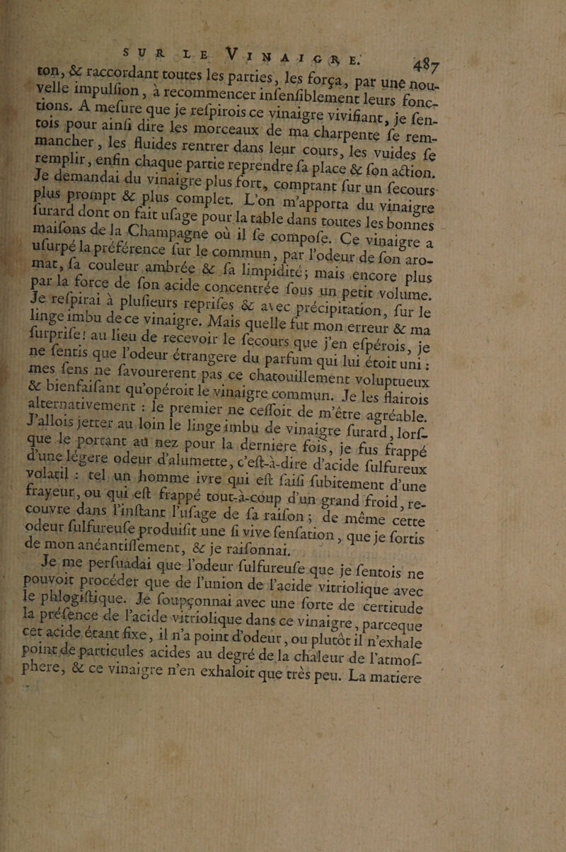ton, & raccordant toutes les parties les força * 7 velle împulhon, à recommencer infenfiblement leurs fonc uons. A mefure que je refpirois ce vinaigre vivifiant ie fen t01s P°«amfi dire les morceaux de mf charpente fe rî' remplir renfin daS J641 ““«.k* vuides fe Je demandai du vinaigre plus fort, comptant fur un fecours- p us prompt & plus complet. L’on m’apporta du vinaigre mAfd iU,0n/fIC ufage Pour la tabIe dans toutes les bonnes maifons de la Champagne où il fe compofe. Ce vtfSZ * u mpe la pieference fur le commun, par l’odeur de fon°aro- Mt k force deeVa réf & & ™lS “®re SL pa la tprce de Ton acide concentrée fous un petit volume Je refpirai a plufieurs reprifes & a\ec précipitation fur le linge imbu de ce vinaigre. Mais quelle fut mon erreur & ,na furprife! au lieu de recevoir le fecours que j’en efpéioL k ne fentis que l odeur étrangère du parfum qui lui étoit uni • Z Wiefr ' fav°urerent P‘1S « chatouillement voluptueux & bienfaifant quoperoit le vinaigre commun. Je les Lirais alternativement ; le premier ne celfoit de m’être agréable a on jetter au loin le linge imbu de vinaigre furard lorf' que le portant aü nez pour la dernière, fois, je fus frappé dune legere odeur d’alumette, c’eft-à-dire d’acide fulfureux volacil : tel un homme ivre qui eft faili fubitement d’une fiayeur ou qui eft frappé tout-à-coup d’un grand froid re couvre dans l’mftant l’ufage de fa raifon ; de même ce te odeur fulfureufe produit une fi vive fenfation, que je fortis Je me perfuadai que l’odeur fulfureufe que je fentois ne pouvoit procéder que de l’union de l’acide vitriolique avec ie phlogiftique. Je foupçonnai avec une forte de certitude la prefençe de 1 acide vimolique dans ce vinaigre, parcequ» pointdp6 eCant ’ *■ f1 POh?d’°deur ’OU Plucôt ilL’exhale point de particules acides au degré de la chaleur de 1 atmof- phere, & ce vinaigre n’en exhaloit que très peu. La matière