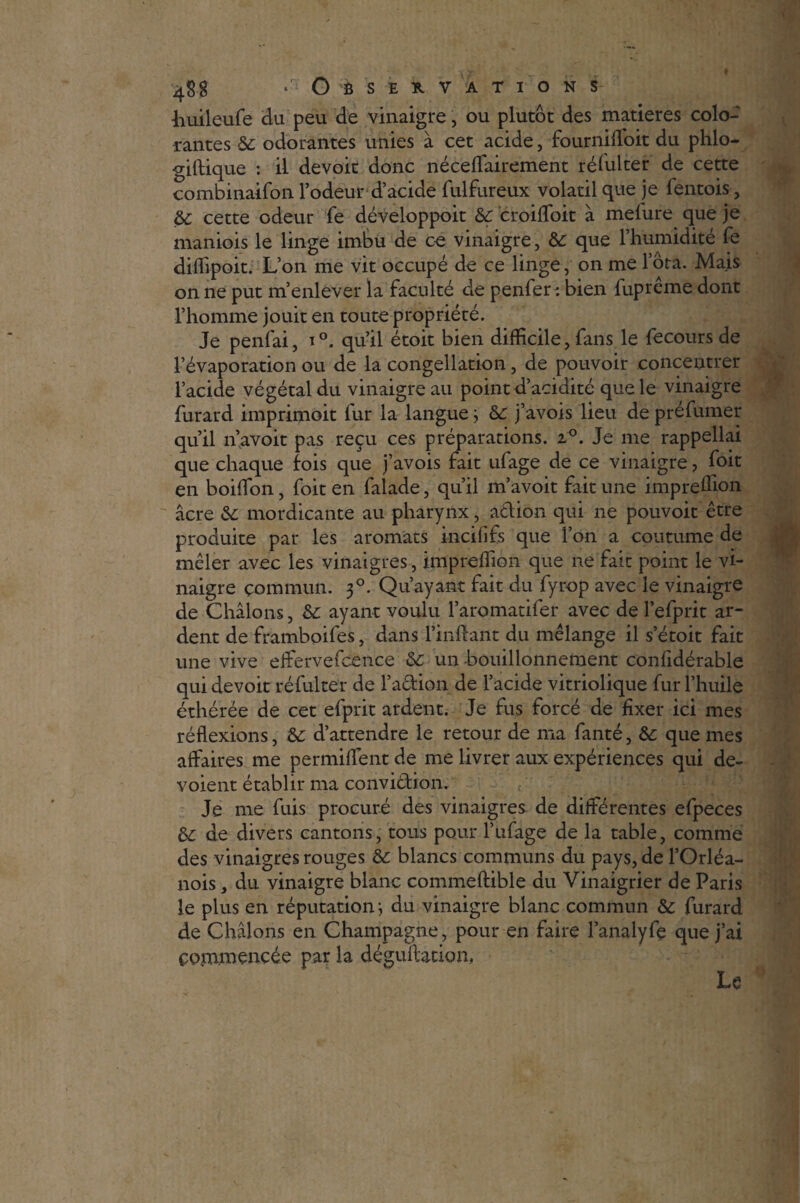 huileufe du peu de vinaigre, ou plutôt des matières colo¬ rantes & odorantes unies à cet acide, fourniffoit du phlo- giftique : il devoit donc néceffairement réfulter de cette combinaifon l’odeur d’acide fulfureux volatil que je fentois, &; cette odeur fe développoit &: croiffoit à melure que je maniois le linge imbu de ce vinaigre, &: que l’humidité fe diffipoit. L’on me vit occupé de ce linge, on me Iota. Mais on ne put m’enlever la faculté de penfer : bien fuprême dont l’homme jouit en toute propriété. Je penfai, i°, qu’il étoit bien difficile, fans le fecours de l’évaporation ou de la congélation, de pouvoir concentrer l’acide végétal du vinaigre au point d’acidité que le vinaigre furard imprimoit fur la langue j & j’avois lieu de préfumer qu’il n’avoit pas reçu ces préparations. z°. Je me rappellai que chaque fois que j’avois fait ufage de ce vinaigre, foit en boiffion, foit en falade, qu’ii m’avoit fait une impreffion âcre &: mordicante au pharynx, action qui ne pouvoit être produite par les aromats incififs que l’on a coutume de mêler avec les vinaigres, impreffion que ne fait point le vi¬ naigre commun. 30. Qu’ayant fait du fyrop avec le vinaigre de Châlons, &: ayant voulu l’aromatifer avec de l’efprit ar¬ dent de framboifes, dans l’inflant du mélange il s’étoit fait une vive effervefcence & un bouillonnement confidérable qui devoit réfulter de l’a&ion de l’acide vitriolique fur l’huile éthérée de cet efprit ardent. Je fus forcé de fixer ici mes réflexions, &c d’attendre le retour de ma fanté, &: que mes affaires me permiffent de me livrer aux expériences qui dé¬ voient établir ma convi&ion. £ Je me fuis procuré des vinaigres de différentes efpeces & de divers cantons, tous pour l’ufage de la table, comme des vinaigres rouges &: blancs communs du pays, de l’Orléa- nois, du vinaigre blanc commeftible du Vinaigrier de Paris le plus en réputation j du vinaigre blanc commun &c furard de Châlons en Champagne, pour en faire l’analyfç que j’ai commencée par la déguffation, Le