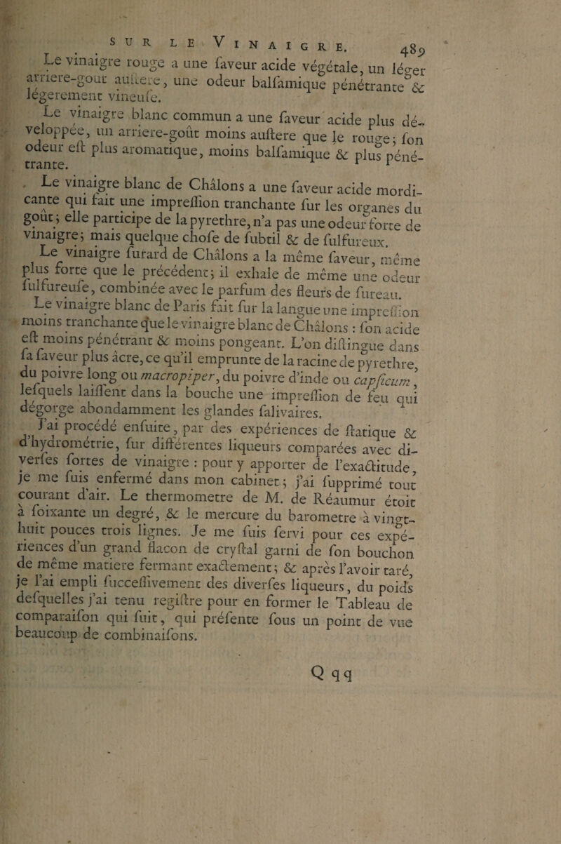 Le vinaigre rouge a une faveur acide végétale, un léeer aiiieie-gouc auitere, une odeur balfamique pénétrante^ légèrement vmeufe. Le vinaigre blanc commun a une faveur acide plus dé¬ veloppée, un arnere-goût moins auftere que le rouge; fon odeur en puis aromatique, moins balfamique & plus péné- ' Le vinaigre blanc de Châlons a une faveur acide mordi- cante qui lait une imprelhon tranchante fur les organes du goût ; elle participe de lapyrethre,n’a pas une odeur forte de vinaigre; mais quelque chofe de fubtil & de fulfureux Le vinaigre furard de Châlons a la meme faveur, même plus forte que le précédent; il exhale de même une odeur lulrureule, combinée avec le parfum des fleurs de fureau. 5 v^liaigre ^anc üe Paris fait fur la langue une imprelhon moins tranchante que le vinaigre blanc de Châlons : fon acide elt moins pénétrant & moins pongeant. L’on diflingue dans la laveur plus âcre, ce qu’il emprunte de la racine de py redire du poivre long ou macro piper, du poivre d’inde ou capfïcum ’ lefquels laiflent dans la bouche une impreilion de feu oui dégorge abondamment les glandes falivaires. ' 1 J’ai procédé enfuite , par des expériences de flatique & d hydrométne, fur différentes liqueurs comparées avec di- verles fortes de vinaigre : pour y apporter de l’exaftitude je me fuis enfermé dans mon cabinet ; j’ai fupprimé tout courant d’air. Le thermomètre de M. de Réaumur étoit à foixante un degré, & le mercure du baromètre à vin^t- huit pouces trois lignes. Je me fuis fervi pour ces expé¬ riences d’un grand flacon de cryftal garni de fon bouchon de même matière fermant exaêlement ; & après l’avoir taré je l’ai empli fuccefîivement des diverfes liqueurs, du poids defquelles j’ai tenu. regiftre pour en former le Tableau de comparaifon qui fuit, qui préfente fous un point de vue beaucoup de combinaifons.