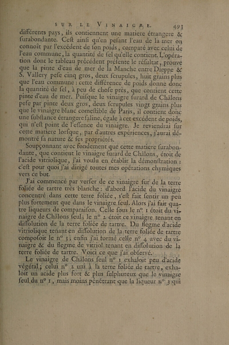 différents pays, ils contiennent une matière étrangère èc fur abondante. Ceft ainfi quen pelant l’eau de la mer on connoit par l’excédent de l'on poids, comparé avec celui de 1 eau commune, la quantité de Tel quelle contient.L’opéra¬ tion dont le tableau précédent prélente le réfultat, prouve que la pinte d eau de mer de la Manche entre Dieppe & S. Vallery pelé cinq gros, deux fcrupules, huit grains plus que l’eau commune : cette différence de poids donne donc la quantité de fel, à peu de choie près, que contient cette pinte d’eau de mer. Puifque le vinaigre furard de Chiions pelé par pinte deux gros, deux fcrupules vingt grains plus que le vinaigre blanc comeftible de Paris, il contient donc une fubltance étrangère faline, égale à cet excédent de poids, qui n eft point de l’effence du vinaigre. Je reviendrai fur cette matière lorfque, par d’autres expériences, j’aurai dé¬ montré fa nature & fes propriétés. Soupçonnant avec fondement que cette matière furabon- dante, que contient le vinaigre furard de Chiions, étoit de l’acide vitriolique, j’ai voulu en établir la démonftration : c’eft pour quoi j’ai dirigé toutes mes opérations chymiques vers ce but. J’ai commencé par verfer de ce vinaigre fur de la terre foliée de tartre très blanche : d’abord l’acide du vinaigre concentré dans cette terre foliée, s’eft fait fentir un peu plus fortement que dans le vinaigre feul. Alors j’ai fait qua¬ tre liqueurs de comparaifon. Celle fous le n° 1 étoit du vi¬ naigre de Chiions feul; le n° 1 étoit ce vinaigre tenant en diffolution de la terre foliée de tartre. Du flegme d’acide vitriolique tenant en diffolution de la terre foliée de tartre compofoit le n° 3 ; enfin j’ai formé celle n° 4 avec du vi¬ naigre Sc du flegme, de vitriol tenant en diffolution de la terre foliée de tartre. Voici ce que j’ai obfervé. Le vinaigre de Chiions feul n° 1 exhaloit peu d’acide végétal; celui n° z uni a la terre foliée de tartre, exha¬ loit un acide plus fort & plus fulphureux que le vinaigre feul.du n° 1, mais moins pénétrant que la liqueur n° 3 qui