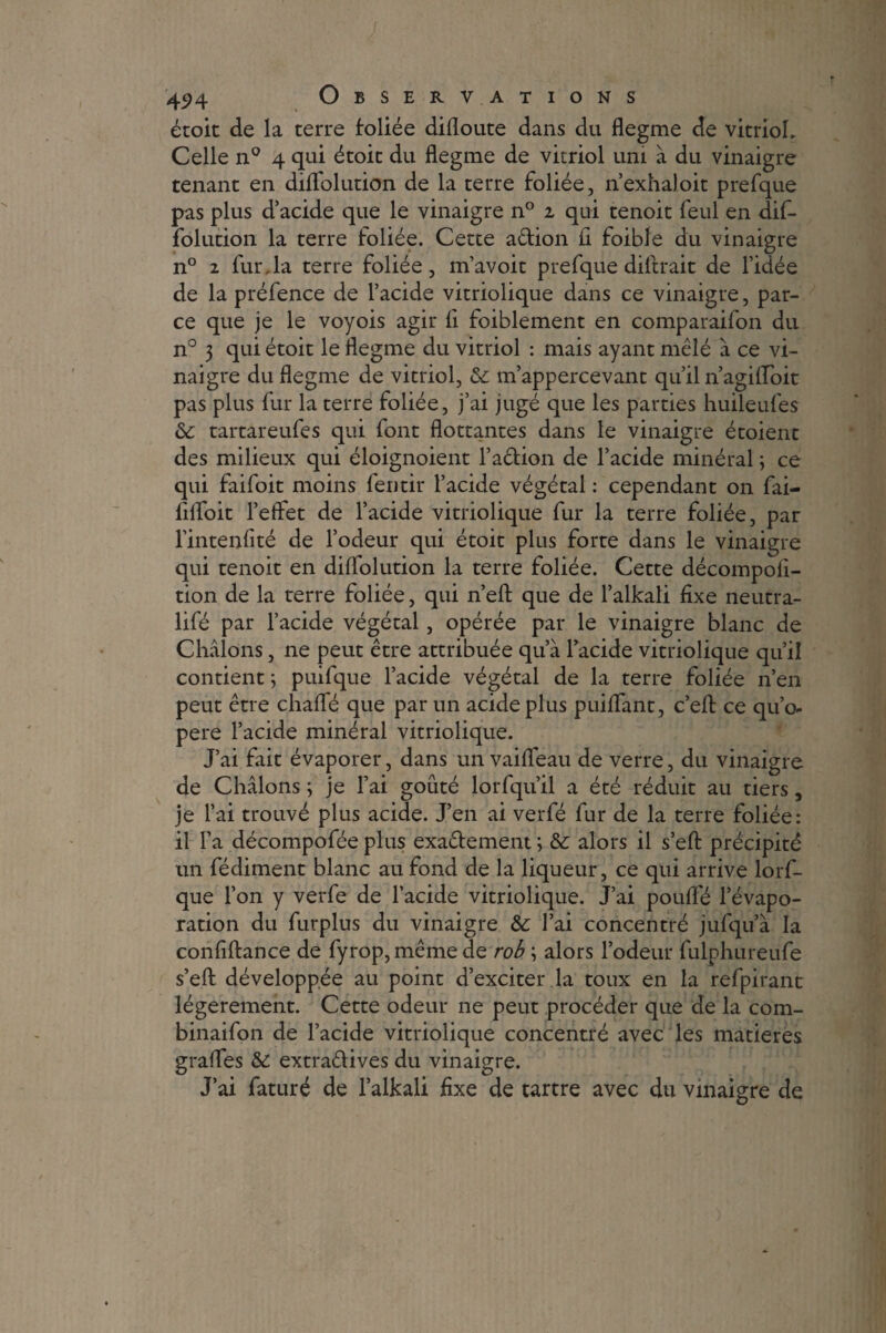 J 424 Observations étoit de la terre foliée difloute dans du flegme de vitrioL Celle n° 4 qui étoic du flegme de vitriol uni à du vinaigre tenant en diffolution de la terre foliée, n’exhaloit prefque pas plus d’acide que le vinaigre n° 1 qui tenoit feul en dif- folution la terre foliée. Cette a&ion il foible du vinaigre n° 2 fur, la terre foliée, m’avoir prefque diftrait de l’idée de la préfence de l’acide vitriolique dans ce vinaigre, par¬ ce que je le voyois agir fl foiblement en comparaifon du n° 3 qui étoit le flegme du vitriol : mais ayant mêlé à ce vi¬ naigre du flegme de vitriol, 6c m’appercevant qu’il n’agiiïoit pas plus fur la terre foliée, j’ai jugé que les parties huileufes 6c tartareufes qui font flottantes dans le vinaigre étoient des milieux qui éloignoient l’a&ion de l’acide minéral ; ce qui faifoit moins fentir l’acide végétal : cependant on fai- flfloit l’effet de l’acide vitriolique fur la terre foliée, par l’intenfité de l’odeur qui étoit plus forte dans le vinaigre qui tenoit en diffolution la terre foliée. Cette décompofl- tion de la terre foliée, qui n’efl: que de l’alkali fixe neutra- lifé par l’acide végétal, opérée par le vinaigre blanc de Châlons, ne peut être attribuée qu’à l’acide vitriolique qu’il contient ; puifque l’acide végétal de la terre foliée n’en peut être chafle que par un acide plus puiflant, c’efl: ce qu’o- pere l’acide minéral vitriolique. J’ai fait évaporer, dans un vaifleau de verre, du vinaigre de Châlons; je fiai goûté lorfqu’il a été réduit au tiers, je l’ai trouvé plus acide. J’en ai verfé fur de la terre foliée: il l’a décompofée plus exactement ; 6c alors il s’efl: précipité un fédiment blanc au fond de la liqueur, ce qui arrive lors¬ que l’on y verfe de l’acide vitriolique. J’ai poufle l’évapo¬ ration du furplus du vinaigre 6c l’ai concentré jufqu’à la confiftance de fyrop,même de rob ; alors l’odeur fulphureufe s’efl: développée au point d’exciter la toux en la refpirant légèrement. Cette odeur ne peut procéder que de la com- binaifon de l’acide vitriolique concentré avec les matières grafles 6c extra&ives du vinaigre. J’ai faturé de l’alkali fixe de tartre avec du vinaigre de