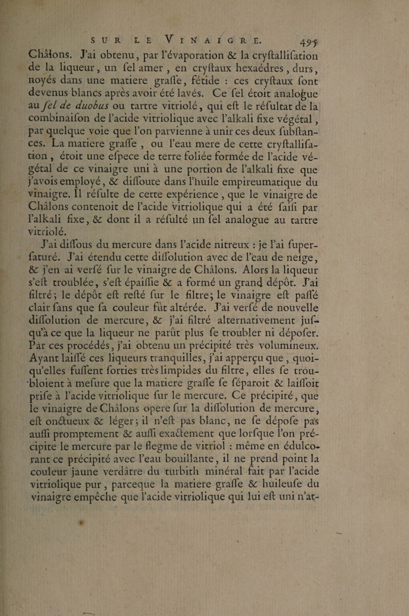Ghâions. J’ai obtenu, par l’évaporation & la cryftallifation de la liqueur, un lel amer , en cryftaux hexaèdres, durs, noyés dans une matière grade, fétide : ces cryftaux font devenus blancs après avoir été lavés. Ce fel étoit analogue au JeL de duobus ou tartre vitriolé, qui eft le réfultat de la combinaifon de l’acide vitriolique avec l’alkali fixe végétal, par quelque voie que l’on parvienne à unir ces deux fubftan- ces. La matière grade , ou l’eau mere de cette cryftallifa¬ tion , étoit une efpece de terre foliée formée de l’acide vé¬ gétal de ce vinaigre uni à une portion de l’alkali fixe que j’avois employé, &: didoute dans l’huile empireumatique du vinaigre. Il réfulte de cette expérience , que le vinaigre de Châlons contenoit de l’acide vitriolique qui a été faift par l’alkali fixe, &; dont il a réfulté un fel analogue au tartre vitriolé. J’ai didous du mercure dans l’acide nitreux : je l’ai fuper- faturé. J’ai étendu cette diftolution avec de l’eau de neige, &: j’en ai verfé fur le vinaigre de Châlons. Alors la liqueur s’eft troublée, s’eft épaiftie & a formé un grand dépôt. J’ai filtré; le dépôt eft refté fur le filtre; le vinaigre eft pafle clair fans que fa couleur fut altérée. J’ai verfé de nouvelle didolution de mercure, &: j’ai filtré alternativement juf- qu’â ce que la liqueur ne parut plus fe troubler ni dépofer. Par ces procédés, j’ai obtenu un précipité très volumineux. Ayant laide ces liqueurs tranquilles, j’ai apperçu que , quoi¬ qu’elles fuftent forties très limpides du filtre, elles fe trou- 'bloient à mefure que la matière grade fe féparoit & laidoit prife â l’acide vitriolique fur le mercure. Ce précipité, que le vinaigre de Châlons opéré fur la didolution de mercure, eft onétueux &: léger; il n’eft pas blanc, ne fe dépofe pas audi promptement &: audi exactement que lorfque l’on pré¬ cipite le mercure par le flegme de vitriol : même en édulco¬ rant ce précipité avec l’eau bouillante, il ne prend point la couleur jaune verdâtre du turbith minéral fait par l’acide vitriolique pur, pareeque la matière grade huileufe du vinaigre empêche que l’acide vitriolique qui lui eft uni n’at-