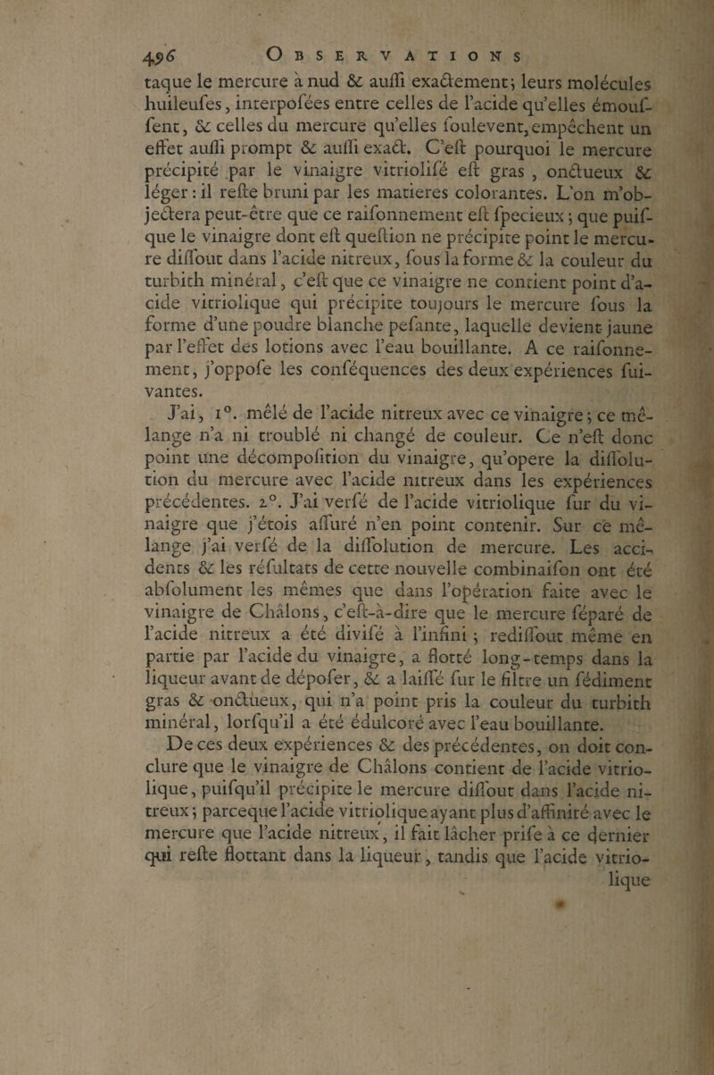 tacjue le mercure à nud & auffi exa&ement; leurs molécules huileufes, interpofées encre celles de l’acide quelles émouf- fent, oc celles du mercure quelles foulevent,empêchent un effet aufli prompt & auffi exad. C’eft pourquoi le mercure précipité par le vinaigre vitriolifé eft gras , ondueux & léger : il relie bruni par les matières colorantes. L'on m’ob- jedera peut-être que ce raifonnement eft fpecieux ; que puif- que le vinaigre dont eft queftion ne précipite point le mercu¬ re diiTout dans l’acide nitreux, fous la forme & la couleur du turbith minéral, c’eft que ce vinaigre ne contient point d’a^ eide vitriolique qui précipite toujours le mercure fous la forme d’une poudre blanche pefante, laquelle devient-jaune par l’effet des lotions avec l’eau bouillante. A ce raifonne¬ ment, j’oppofe les conféquences des deux expériences fui- vantes. J’ai, i°. mêlé de l’acide nitreux avec ce vinaigre; ce mé¬ lange n’a ni troublé ni changé de couleur. Ce n’eft donc point une décompofition du vinaigre, qu’opere la diflolu- tion du mercure avec l’acide nitreux dans les expériences précédentes. i°. J’ai verfé de l’acide vitriolique fur du vi¬ naigre que j’étois a duré n’en point contenir. Sur ce mé¬ lange j’ai verfé de la diflblution de mercure. Les acch dents ôc les réfultats de cette nouvelle combinaifon ont été abfolument les mêmes que dans l’opération faite avec le vinaigre de Châlons, c’eft-à-dire que le mercure féparé de l’acide nitreux a été divifé à l’infini ; rediflfout même en partie par l’acide du vinaigre, a flotté long-temps dans la liqueur avant de dépofer, & a laiffé fur le filtre un fédiment gras &: ondùeux, qui n’a point pris la couleur du turbith minéral, lorfqu’il a été édulcoré avec l’eau bouillante. De ces deux expériences & des précédentes, on doit con¬ clure que le vinaigre de Châlons contient de l’acide vitrio¬ lique, puifqu’il précipite le mercure diflout dans l’acide ni¬ treux ; pareeque l’acide vitriolique ayant plus d’affinité avec le mercure que l’acide nitreux, il fait lâcher prife à ce dernier qui refte flottant dans la liqueur, tandis que l’acide vitrio¬ lique