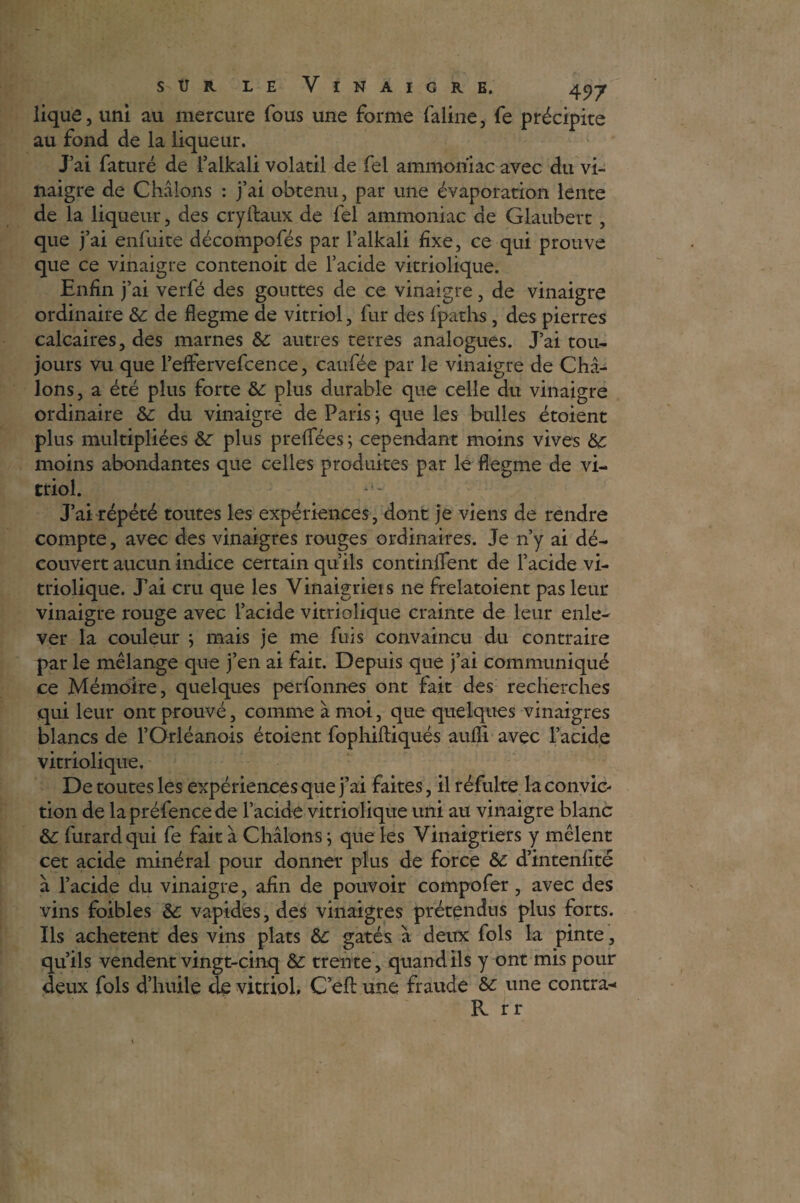 lique, uni au mercure fous une forme faillie, fe précipice au fond de la liqueur. J’ai faturé de l’alkali volatil de fel ammoniac avec du vi¬ naigre de Châlons : j’ai obtenu, par une évaporation lente de la liqueur, des cryftaux de fel ammoniac de Glaubert , que j’ai enfuite décompofés par l’alkali fixe, ce qui prouve que ce vinaigre contenoit de l’acide vitriolique. Enfin j’ai verfé des gouttes de ce vinaigre, de vinaigre ordinaire 6c de flegme de vitriol, fur des fpaths, des pierres calcaires, des marnes 6c autres terres analogues. J’ai tou¬ jours vu que l’effervefcence, caufée par le vinaigre de Châ¬ lons , a été plus forte 6c plus durable que celle du vinaigre ordinaire &: du vinaigré de Paris $ que les bulles étoient plus multipliées 6c plus preffées ; cependant moins vives 6c moins abondantes que celles produites par le flegme de vi¬ triol. J’ai répété toutes les expériences, dont je viens de rendre compte, avec des vinaigres rouges ordinaires. Je n’y ai dé¬ couvert aucun indice certain qu’ils continflfent de l’acide vi¬ triolique. J’ai cru que les Vinaigriers ne frelatoient pas leur vinaigre rouge avec l’acide vitriolique crainte de leur enle¬ ver la couleur } mais je me fuis convaincu du contraire par le mélange que j’en ai fait. Depuis que j’ai communiqué ce Mémoire, quelques perfonnes ont fait des recherches qui leur ont prouvé, comme à moi, que quelques vinaigres blancs de l’Orléanois étoient fophiftiqués aufli avec l’acide vitriolique. De toutes les expériences que j’ai faites, il réfulte la convic¬ tion de lapréfencede l’acide vitriolique uni au vinaigre blanc &c furardqui fe fait à Châlons j que les Vinaigriers y mêlent cet acide minéral pour donner plus de force 6c d’intenfité à l’acide du vinaigre, afin de pouvoir compofer, avec des vins foibles 6c vapides,des vinaigres prétendus plus forts. Ils achètent des vins plats 6c gâtés à deux fols la pinte, qu’ils vendent vingt-cinq 6c trente, quand ils y ont mis pour deux fols d’huile de vitriol. C’efl: une fraude 6c une contra- R rr