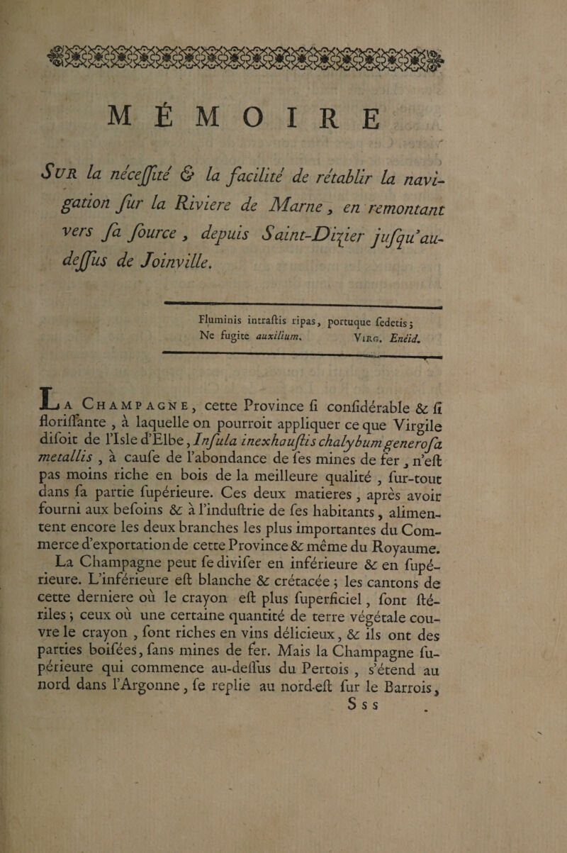 * '> l , ; - < . > '■ ■* Sur la nécejfué & la facilité de rétablir la navi- gation fur la Riviere de Marne, en remontant vers fa fource , depuis Saint-Difier jufquau- dejfus de Joinville. Fluminis intraftis ripas, portuque fedetis; Ne fugite aaxilïum. Virg. Enéid. L a Champagne, cette Province fi confidérable & fî floriflante , à laquelle on pourrait appliquer ce que Virgile difoit de l’Isle d’Elbe, Infula inexhauftis chalybumgenerofa metallis , à caufe de l’abondance de fes mines de fer n’eft pas moins riche en bois de la meilleure qualité , fur-tout dans fa partie fupérieure. Ces deux matières , après avoir fourni aux befoins & à l’induftrie de fes habitants, alimen¬ tent encore les deux branches les plus importantes du Com¬ merce d’exportation de cette Province & même du Royaume. La Champagne peut fe divifer en inférieure 6c en fupé¬ rieure. L’inférieure eft blanche & crétacée ; les cantons de cette derniere ou le crayon eft plus fuperficiel, font fté- riles ; ceux où une certaine quantité de terre végétale cou¬ vre le crayon , font riches en vins délicieux, 6c ils ont des parties boifées,fans mines de fer. Mais la Champagne fu¬ périeure qui commence au-deftus du Pertois , s’étend au nord dans l’Argonne, fe replie au nord-eft fur le Barrois, S s s
