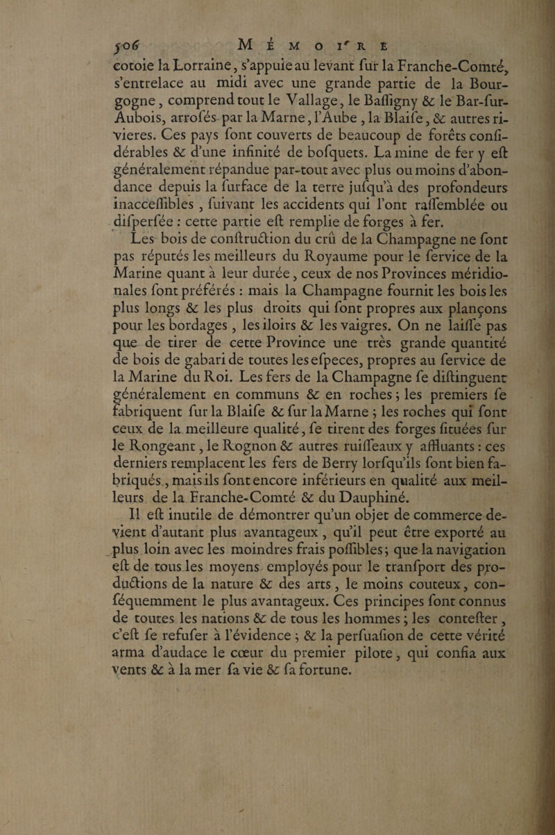 yo6 M É M O Ir R E eotoie la Lorraine, s’appuie au levant fur la Franche-Comté, s’entrelace au midi avec une grande partie de la Bour¬ gogne , comprend tout le Vallage, le Baffigny & le Bar-fur- Aubois, arrofés par la Marne, l’Aube , la Blaife, & autres ri¬ vières. Ces pays font couverts de beaucoup de forêts confi- dérables & d’une infinité de bofquets. La mine de fer y eft généralement répandue par-tout avec plus ou moins d’abon¬ dance depuis la furface de la terre jufqu’à des profondeurs inaccefflbles , fuivant les accidents qui l’ont ralfemblée ou difperfée : cette partie eft remplie de forges à fer. Les bois de conftruCtion du crû de la Champagne ne font pas réputés les meilleurs du Royaume pour le fervice de la Marine quant à leur durée, ceux de nos Provinces méridio¬ nales font préférés : mais la Champagne fournit les bois les plus longs & les plus droits qui font propres aux plançons pour les bordages, les iloirs de les vaigres. On ne laifié pas que de tirer de cette Province une très grande quantité de bois de gabari de toutes les efpeces, propres au fervice de la Marine du Roi. Les fers de la Champagne fe diftinguenc généralement en communs de en roches} les premiers fe fabriquent fur la Blaife de fur la Marne ; les roches qui font ceux de la meilleure qualité, fe tirent des forges fituées fur le Rongeant, le Rognon autres ruifteaux y affluants : ces derniers remplacent les fers de Berry lorfqu’ils font bien fa¬ briqués , mais ils font encore inférieurs en qualité aux meil¬ leurs de la Franche-Comté de du Dauphiné. Il eft inutile de démontrer qu’un objet de commerce de¬ vient d’autant plus avantageux , qu’il peut être exporté au plus loin avec les moindres frais pofflbles ; que la navigation eft de tous les moyens employés pour le tranfport des pro¬ ductions de la nature de des arts, le moins coûteux, con- féquemment le plus avantageux. Ces principes font connus de toutes les nations &: de tous les hommes ; les contefter , c’eft fe refufer à l’évidence ; de la perfuafion de cette vérité arma d’audace le cœur du premier pilote, qui confia aux vents de à la mer fa vie de fa fortune.