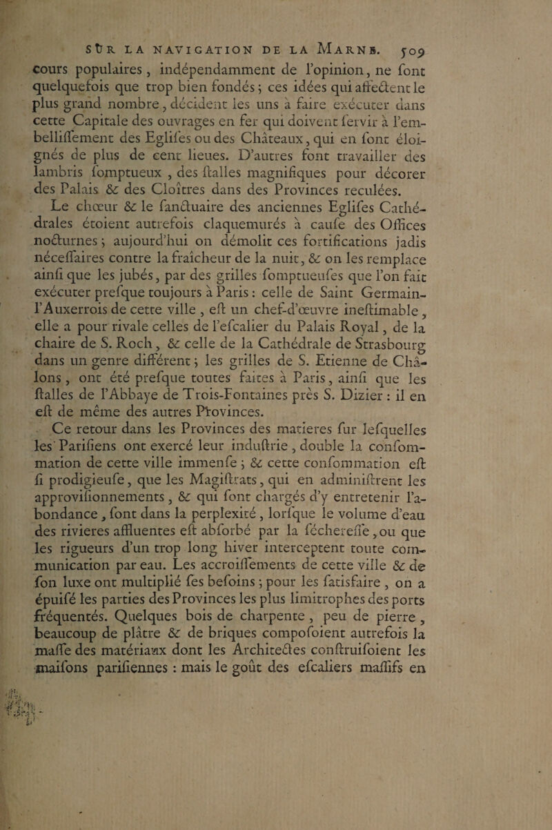 cours populaires, indépendamment de l’opinion, ne font quelquefois que trop bien fondés; ces idées quiaffeéfentle plus grand nombre , décident les uns à faire exécuter dans cette Capitale des ouvrages en fer qui doivent fervir à l’em- belliffiement des Eglifes ou des Châteaux, qui en font éloi¬ gnés de plus de cent lieues. D’autres font travailler des lambris fomptueux , des Halles magnifiques pour décorer des Palais &; des Cloîtres dans des Provinces reculées. Le chœur &: le fanêluaire des anciennes Eglifes Cathé¬ drales étoient autrefois claquemurés â caufe des Offices noéturnes ; aujourd’hui on démolit ces fortifications jadis néceffiaires contre la fraîcheur de la nuit, & on les remplace ainfi que les jubés, par des grilles fomptueiifes que l’on fait exécuter prefque toujours â Paris : celle de Saint Germain- l’Auxerrois de cette ville , eft un chef-d’œuvre ineftimable, elle a pour rivale celles de l’efcalier du Palais Royal, de la chaire de S. Roch, &: celle de la Cathédrale de Strasbourg dans un genre différent ; les grilles de S. Etienne de Châ- lons , ont été prefque toutes faites à Paris, ainfi que les Halles de l’Abbaye de Trois-Fontaines près S. Dizier : il en eft de même des autres Provinces. Ce retour dans les Provinces des matières fur lefquelles les' Parifiens ont exercé leur induftrie , double la confom- mation de cette ville immenfe ; & cette confommation eft fi prodigieufe, que les Magiftrats, qui en adminiftrent les approvifionnements, &: qui font chargés d’y entretenir l’a¬ bondance , font dans la perplexité , lorfque le volume d’eau des rivières affluentes eft abforbé par la fécherefte ,ou que les rigueurs d’un trop long hiver interceptent toute com¬ munication par eau. Les accroiftements de cette ville & de fon luxe ont multiplié fes befoins ; pour les fatisfaire , on a épuifé les parties des Provinces les plus limitrophes des ports fréquentés. Quelques bois de charpente , peu de pierre , beaucoup de plâtre &: de briques compofoient autrefois la maffie des matériaux dont les Architeéles conftruifoient les maifons parifiennes : mais le goût des efcaliers maffifs en