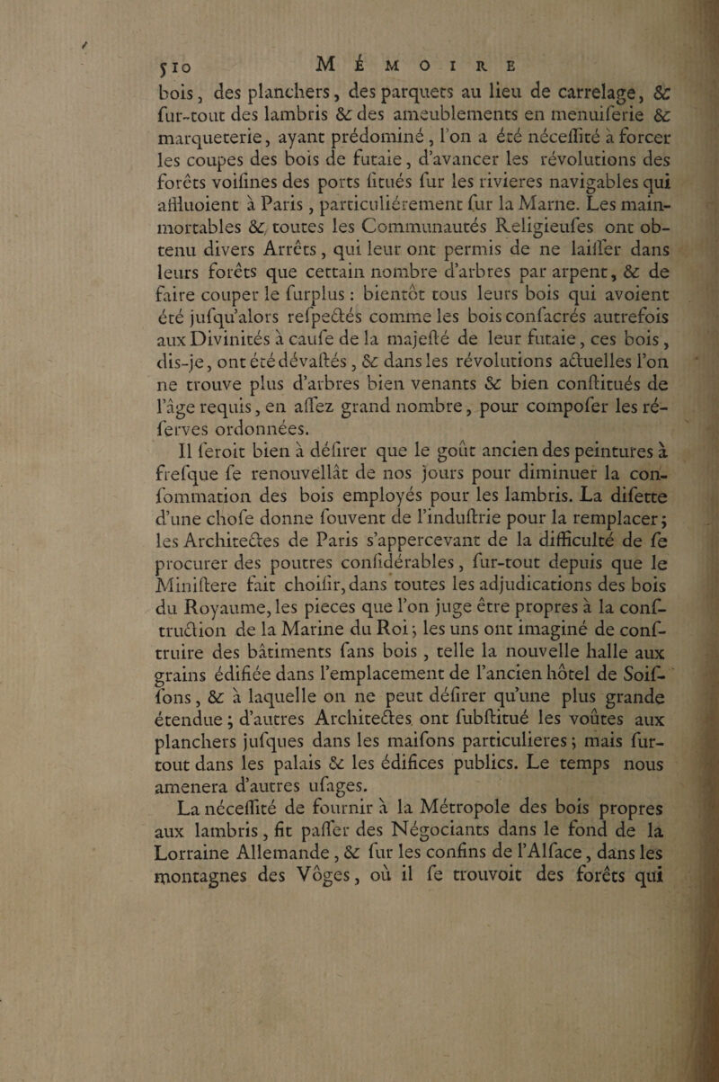 bois, des planchers, des parquets au lieu de carrelage, & fur-tout des lambris 6c des ameublements en menuiferie 6c marqueterie, ayant prédominé , I on a été néceffité à forcer les coupes des bois de futaie, d’avancer les révolutions des forêts voifines des ports fitués fur les rivières navigables qui affiuoient à Paris, particuliérement fur la Marne. Les main- mortables 6c, toutes les Communautés Religieufes ont ob¬ tenu divers Arrêts, qui leur ont permis de ne laiifer dans leurs forêts que cettain nombre d’arbres par arpent, 6c de faire couper le furplus : bientôt tous leurs bois qui avoient été jufqu’alors refpedés comme les bois confacrés autrefois aux Divinités à caufe de la majeflé de leur futaie, ces bois, dis-je, ont été dévalués, 6c dans les révolutions actuelles l’on ne trouve plus d’arbres bien venants 6c bien conflitués de l’âge requis, en allez grand nombre, pour compofer les ré- ferves ordonnées. Il feroit bien à défirer que le goût ancien des peintures à frefque fe renouvellât de nos jours pour diminuer la con- fommation des bois employés pour les lambris. La difette d’une chofe donne fouvent de l’induftrie pour la remplacer; les Architectes de Paris s’appercevant de la difficulté de fe procurer des poutres conlidérables, fur-tout depuis que le Miniftere fait choilir,dans toutes les adjudications des bois du Royaume, les pièces que l’on juge être propres à la conf- truclion de la Marine du Roi ; les uns ont imaginé de conf- truire des bâtiments fans bois , telle la nouvelle halle aux grains édifiée dans l’emplacement de l’ancien hôtel de Soif- fons, 6c à laquelle on ne peut défirer qu’une plus grande étendue ; d’autres Archite&es. ont fubftitué les voûtes aux planchers jufques dans les maifons particulières ; mais fur- tout dans les palais 6c les édifices publics. Le temps nous amènera d’autres ufages. La néceffité de fournir à la Métropole des bois propres aux lambris, fît paffier des Négociants dans le fond de la Lorraine Allemande , 6c fur les confins de l’Alface, dans les montagnes des Vôges, ou il fe trouvoit des forêts qui