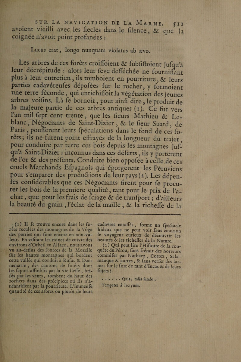 aboient vieilli avec les fiecles dans le filence, 6c que la coignée n’avoit point profanées : Lucus erat, longo nunquam violatus ab ævo. Les arbres de ces forets croiffoient 6c fubfiftoient jufqua leur décrépitude : alors leur feve defféchée ne fourniflant plus à leur entretien, ils tomboient en pourriture, 6c leurs parties cadavéreufes dépofées fur le rocher, y formoient une terre féconde, qui enrichifioit la végétation des jeunes arbres voifins. Là fe bornoit, pour ainfi dire, le produit de la majeure partie de ces arbres antiques (i). Ce fut vers l’an mil fept cent trente, que les fieurs Mathieu 6c Le¬ blanc, Négociants de Saint-Dizier , 6c le heur Suard, de Paris , pouüerent leurs fpéculations dans le fond de ces fo¬ rêts ; ils ne furent point effrayés de la longueur du trajet pour conduire par terre ces bois depuis les montagnes juf- qua Saint-Dizier : inconnus dans ces déferts, ils y portèrent de l’or 6c des préfents. Conduite bien oppofée à celle de ces cruels Marchands Efpagnols qui égorgèrent les Péruviens pour s’emparer des produirions de leur pays (2). Les dépen- fes confîdérables que ces Négociants firent pour fe procu¬ rer les bois de la première qualité, tant pour le prix de l’a¬ chat , que pour les frais de fciage 6c de tranfport ; d’ailleurs la beauté du grain , l’éclat de la maille , 6c la richeffe de la (1) Il fe trouve encore dans les fo¬ rêts reculées des montagnes de la Vôge des parties qui font encore en non-va¬ leur. En vifitant les mines de cuivre des environs d’Orbeil en Alface , nous avons vu au-delTiis des fources de la Mozelle fur les hautes montagnes qui bordent cette vallée qui conduit à Rufac Se Dan- xiemarin , des cantons de forêts dont les fapins affoiblis par la vieillelTe , bri- fés par les vents, tombent du haut des rochers dans des précipices où ils s’a- néantiflent par la pourritute. L’immenfe quantité de ces arbres ou plutôt de leurs cadavres entaffés, forme un fpe&acle hideux que ne peut voir fans émotion le voyageur curieux de découvrir les beautés & les richefles de la Nature. (z) Qui peut lire l’Hiftoire de la con¬ quête du Pérou, fans frémir des horreurs commifes par Narbaez , Cortez , Sala¬ manque & autres, & fans verfer des lar¬ mes lur le fort de tant d’Incas & de leurs fujets! ...... Quis, talia lande > Temperec à lacrymis.