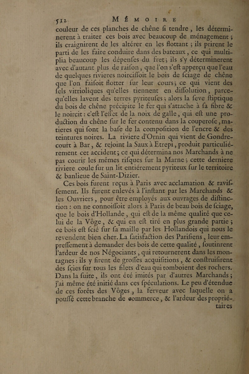 couleur de ces planches de chêne fi tendre , les détermi¬ nèrent à traiter ces bois avec beaucoup de ménagement ; ils craignirent de les altérer en les flottant ; ils prirent le parti de les faire conduire dans des bateaux, ce qui multi¬ plia beaucoup les dépenfes du fret; ils s’y déterminèrent avec d’autant plus de raifon, que l’on s’eft apperçu que l’eau de quelques rivières noirciffoit le bois de fciage de chêne que l’on faifoit flotter fur leur cours; ce qui vient des fels vitrioliques quelles tiennent en diffolution, parce- qu’elles lavent des terres pyriteufes ; alors la feve ftiptique du bois de chêne précipite le fer qui s’attache à fa fibre ÔC le noircit : c’efl: l’effet de la noix de galle, qui eft une pro- dudion du chêne fur le fer contenu dans la couperofe, ma¬ tières qui font la bafe de la compofition de l’encre &: des teintures noires. La riviere d’Ornin qui vient de Gondre- couit à Bar, &: rejoint la Saux à Etrepi, produit particulié¬ rement cet accident; ce qui détermina nos Marchands à ne pas courir les mêmes rifques fur la Marne ; cette derniere riviere coule fur un lit entièrement pyriteux fur le territoire & banlieue de Saint-Dizier. Ces bois furent reçus à Paris avec acclamation &; ravik fement. Ils furent enlevés à l’inftant par les Marchands àc les Ouvriers, pour être employés aux ouvrages de diftinc- tion : on ne connoifloit alors à Paris de beau bois de fciage, que le bois d’Hollande , qui eft de la même qualité que ce¬ lui de la Vôge, &; qui en eft tiré en plus grande partie ; ce bois eft fcié fur fa maille par les Hollandois qui nous le revendent bien cher. La fatisfadion des Parifiens, leur em- preffement à demander des bois de cette qualité , foutinrent l’ardeur de nos Négociants, qui retournèrent dans les mon¬ tagnes : ils y firent de grofles acquifitions , &: conftruifîrent des fcies fur tous les filets d’eau qui tomboient des rochers. Dans la fuite, ils ont été imités par d’autres Marchands; j’ai même été initié dans ces fpéculations. Le peu d’étendue de ces forêts des Vôges , la ferveur avec laquelle on a pouffé cette branche de eommerce, &: l’ardeur des proprié¬ taires