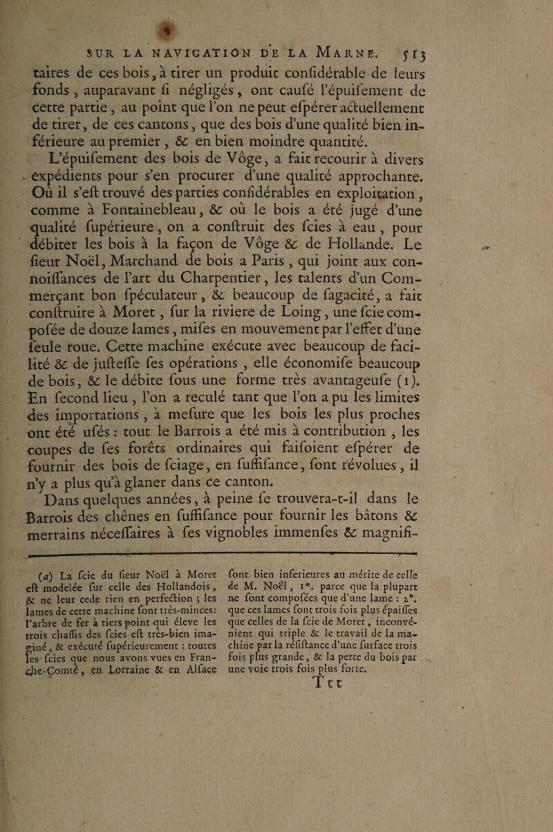taires de ces bois, à tirer un produit confidérable de leurs fonds , auparavant fi négligés, ont caufé l’épuifement de cette partie, au point que Ion ne peut efpérer actuellement de tirer, de ces cantons, que des bois d’une qualité bien in¬ férieure au premier , 6c en bien moindre quantité. L’épuifement des bois de Vôge, a fait recourir à divers • expédients pour s’en procurer d’une qualité approchante. Où il s’eft trouvé des parties con/idérables en exploitation , comme à Fontainebleau, 6c où le bois a été jugé d’une qualité fupérieure, on a conftruit des fcies à eau , pour débiter les bois à la façon de Vôge 6c de Hollande. Le fieur Noël, Marchand de bois a Paris, qui joint aux con- noiflances de l’art du Charpentier, les talents d’un Com¬ merçant bon fpéculateur, 6c beaucoup de fagacité, a fait conllruire à Moret, fur la riviere de Loing, une fcie corn- pofée de douze lames, mifes en mouvement par l’effet d’une feule roue. Cette machine exécute avec beaucoup de faci¬ lité 6c de juftefîe fes opérations , elle économife beaucoup de bois, 6c le débite fous une forme très avantageufe (i). En fécond lieu , l’on a reculé tant que l’on a pu les limites des importations, à mefure que les bois les plus proches ont été ufés : tout le Barrois a été mis à contribution , les coupes de fes forêts ordinaires qui faifoient efpérer de fournir des bois de fciage, en fufÊfance, font révolues, il n’y a plus qu’à glaner dans ce canton. Dans quelques années, à peine fe trouvera-t-il dans le Barrois des chênes en fuffifance pour fournir les bâtons 6c merrains néceffaires à fes vignobles immenfes 6c magnifi- (à) La fcie du fieur Noël à Moret eft modelée fur celle des Hollandois, fie ne leur cede rien en perfeéHon ; les lames de cette machine font très-minces: l’arbre de fer à tiers point <^ui éleve les trois chalïis des fcies eft tres-bien ima¬ giné , 8c exécuté fupéricurement : toutes les fcies que nous avons vues en Fran- cJie-Comté, en Lorraine 8c en Alface font bien inferieures au mérite de celle de M. Noé'I, i°. parce que la plupart ne font compofées que d’une lame : i°. que ces lames font trois fois plus épailfes que celles de la fcie de Moret, inconvé¬ nient qui triple 8c le travail de la ma¬ chine par la réfiftance d’une furface trois fois plus grande, 8c. la perte du bois par une voie trois fois plus forte, Ttt